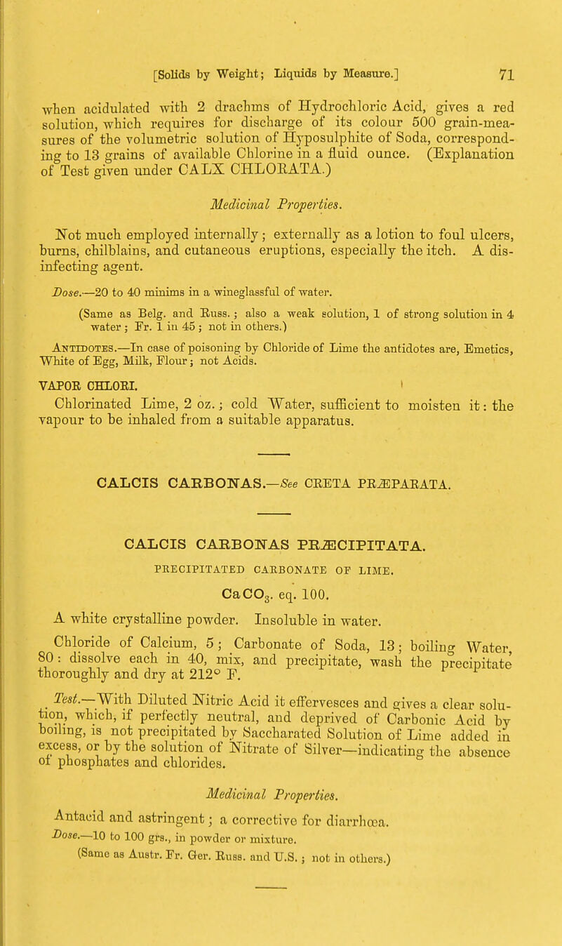 when acidulated with 2 drachms of Hydrochloric Acid, gives a red solution, which requires for discharge of its colour 500 grain-mea- sures of the volumetric solution of Hyposulphite of Soda, correspond- ing to 13 grains of available Chlorine in a fluid ounce. (Explanation of Test given under CALX CHLORATA.) Medicinal Properties. Not much employed internally; externally as a lotion to foul ulcers, burns, chilblains, and cutaneous eruptions, especially the itch. A dis- infecting agent. Dose.—20 to 40 minims in a wineglassful of water. (Same as Belg. and Russ.; also a weak solution, 1 of strong solution in 4 water ; Fr. 1 in 45 ; not in others.) Antidotes.—In case of poisoning by Chloride of Lime the antidotes are, Emetics, White of Egg, Milk, Flour; not Acids. VAPOR CHLORI. Chlorinated Lime, 2 oz. j cold Water, sufficient to moisten it: the vapour to be inhaled from a suitable apparatus. CALCIS CARBON AS .—See CRETA PRiEPARATA. CALCTS CARBOWAS PR^CTPITATA. PRECIPITATED CARBONATE OF LIME. CaC03. eq. 100. A white crystalline powder. Insoluble in water. Chloride of Calcium, 5; Carbonate of Soda, 13; boiling Water, 80: dissolve each in 40, mix, and precipitate, wash the precipitate thoroughly and dry at 212° F. f f _ Test.—With Diluted Nitric Acid it effervesces and gives a clear solu- tion, which, if perfectly neutral, and deprived of Carbonic Acid by boiling, is not precipitated by Saccharated Solution of Lime added in excess, or by the solution of Nitrate of Silver—indicating the absence oi phosphates and chlorides. Medicinal Properties. Antacid and astringent; a corrective for diarrhoea. Dose.—10 to 100 grs., in powder or mixture. (Same as Austr. Fr. Ger. Russ. and U.S.; not in others.)