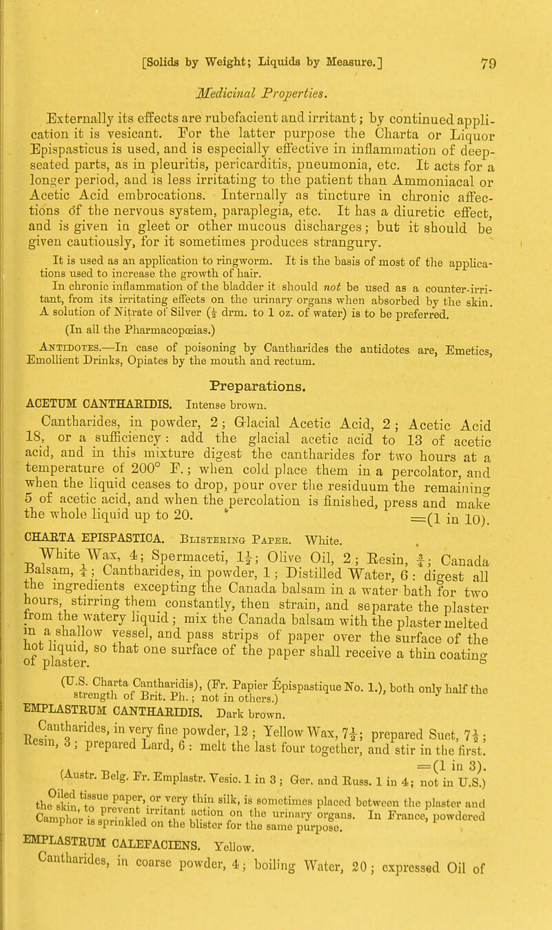 Medicinal Properties. Externally its effects are rubefacient and irritant; by continued appli- cation it is vesicant. Eor the latter purpose the Charta or Liquor Epispasticus is used, and is especially effective in inflammation of deep- seated parts, as in pleuritis, pericarditis, pneumonia, etc. It acts for a longer period, and is less irritating to the patient than Ammoniacal or Acetic Acid embrocations. Internally as tincture in chronic affec- tions of the nervous system, paraplegia, etc. It has a diuretic effect, and is given in gleet or other mucous discharges; but it should be given cautiously, for it sometimes produces strangury. It is used as an application to ringworm. It is the basis of most of the applica- tions used to increase the growth of hair. In chronic inflammation of the bladder it should not be used as a counter-irri- tant, from its irritating effects on the urinary organs when absorbed by the skin. A solution of Nitrate of Silver drm. to 1 oz. of water) is to be preferred. (In all the Pharmacopoeias.) Antidotes.—In case of poisoning by Cantharides the antidotes are, Emetics, Emollient Drinks, Opiates by the mouth and rectum. Preparations. ACETUM CANTHARIDIS. Intense brown. Cantharides, in powder, 2; Glacial Acetic Acid, 2 ; Acetic Acid 18, or a sufficiency : add. the glacial acetic acid to 13 of acetic acid, and in this mixture digest the cantharides for two hours at a temperature of 200° E.; when cold place them in a percolator, and when the liquid ceases to drop, pour over the residuum the remaining 5 of acetic acid, and when the percolation is finished, press and make the whole liquid up to 20. * —(\ {Q iq^ CHART A EPISPASTICA. Blistering Paper. White. White Wax, 4; Spermaceti, Olive Oil, 2; Eesin, f; Canada -Balsam, z; Cantharides, in powder, 1 • Distilled Water, 6 • digest all the ingredients excepting the Canada balsam in a water bath for two hours stirring them constantly, then strain, and separate the plaster trom the watery liquid ; mix the Canada balsam with the plaster melted jn a shallow vessel, and pass strips of paper over the surface of the not liquid, so that one surface of the paper shall receive a thin coatin°- ot plaster. & (US. Charta Cantharidis), (Pr. Papier Epispastique No. 1.), both only half the strength of Brit. Ph.; not in others.) J EMPLASTRUM CANTHARIDIS. Dark brown. RPSntSarideS'in ^t7 fi?C P°wdei'12 ' Yellow Wax> PrePai<ed Suet, 7$ ; Kesm, 3; prepared Lard, 6 : melt the last four together, and stir in the first. tk -o , =(1 in 3). (Austr. Belg. Er. Emplastr. Vesic. 1 in 3 ; Ger. and Russ. 1 in 4; not in U.S.) thfslS InT PaP^>.or.Jery thin silk' ^ sometimes placed between the plaater and fwF' ■ Plev°nt1lmtanfc action on the urinary organs. In France powdered Camphor is sprinkled on the blister for the same purpose. powdered EMPLASTRUM CALEFACIENS. Yellow. Cantharides, in coarse powder, i; boiling Water, 20; expressed Oil of