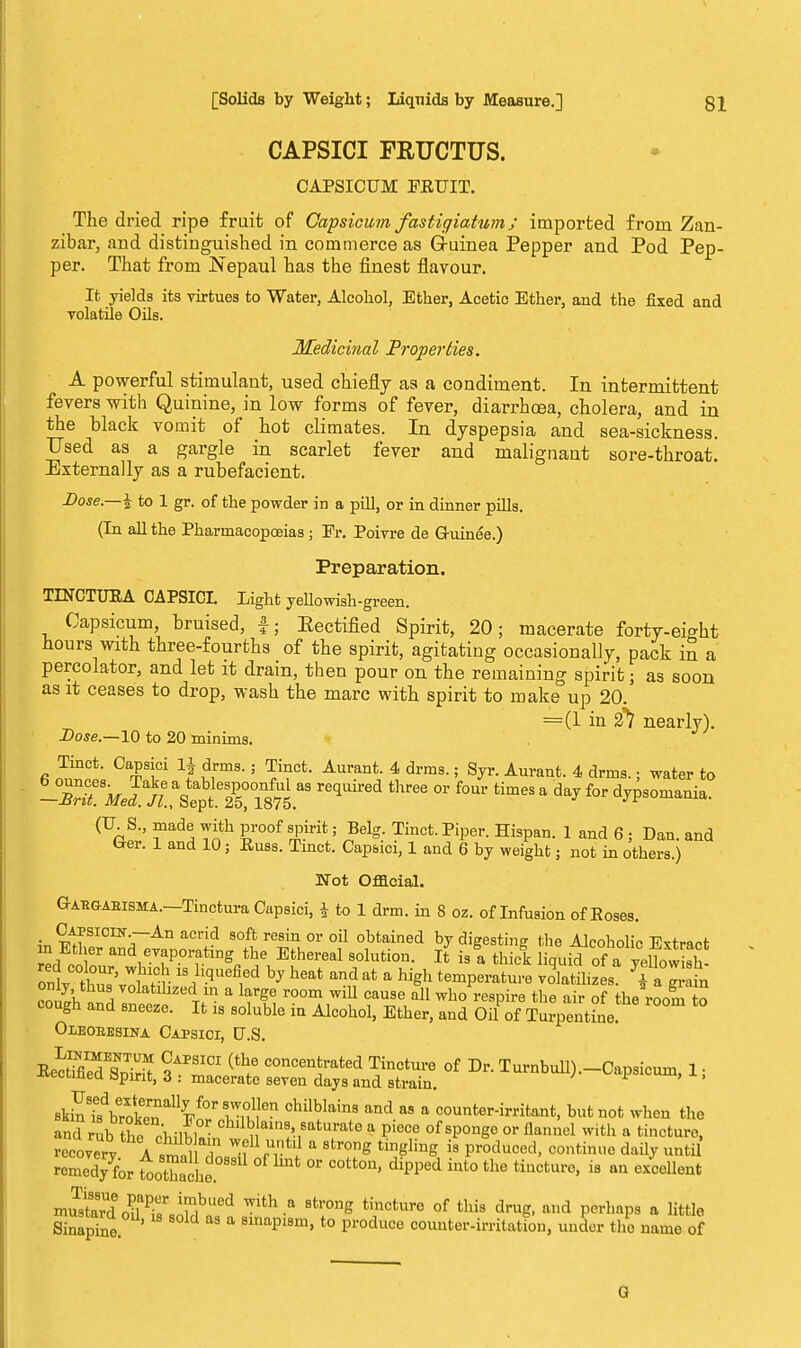 CAPSICI FRUCTUS. CAPSICUM EEUIT. The dried ripe fruit of Capsicum fastigiatum ; imported from Zan- zibar, and distinguished in commerce as Guinea Pepper and Pod Pep- per. That from Nepaul has the finest flavour. It yields its virtues to Water, Alcohol, Ether, Acetic Ether, and the fixed and volatile Oils. Medicinal Properties. A powerful stimulant, used chiefly as a condiment. In intermittent fevers with Quinine, in low forms of fever, diarrhoea, cholera, and in the black vomit of hot climates. In dyspepsia and sea-sickness. TTsed as a gargle in scarlet fever and malignant sore-throat. Externally as a rubefacient. Dose.—i to 1 gr. of the powder in a pill, or in dinner pills. (In all the Pharmacopoeias ; Pr. Poivre de Guinee.) Preparation. TINCTUEA CAPSICI. Light yellowish-green. Capsicum, bruised, f; Eectified Spirit, 20; macerate forty-eight hours with three-fourths of the spirit, agitating occasionally, pack in a percolator, and let it dram, then pour on the remaining spirit; as soon as it ceases to drop, wash the marc with spirit to make up 20. =(1 in 21 nearly). Dose.—10 to 20 minims. Tinct. Capsici lj drms.; Tinct. Aurant. 4 drms.; Syr. Aurant. 4 drms.; water to -Tit Med. /tVept^rin875.a3 ^ ^ * f°r d^somaaia- (U S., made with proof spirit; Belg. Tinct. Piper. Hispan. 1 and 6 ; Dan. and Ger. 1 and 10 3 Euss. Tinct. Capsici, 1 and 6 by weight; not in others.) Not Official. Gabgabisma.—Tinctura Capsici, | to 1 drm. in 8 oz. of Infusion of Eoses. Capsicin-An acrid soft resin or oil obtained by digesting the Alcoholic Extract in Ether and evaporating the Ethereal solution. It is! thick liquid of a yellowish onttu^l n •18 ^d hj h6at and at a hiSh temperature volatihzes ?gr n ™K a Volatlllzed ln a large room will cause all who respire the air of the room to cough and sneeze. It is soluble in Alcohol, Ether, and Oil of Turpentine Oleoeksina Capsici, U.S. EecSTS S^IT (tli6 COncen,trated Tinctui-e of Dr. Turnbull).-Capsicum, 1, -tuxunea apint, 3 : macerate seven days and strain. skShVr^n'^STu1,16 Chi^lain8 and aS a co™ter-irritant, when the and rtb So pliilS- i ains'8aturat° a pi«» of sponge or flannel with a tincture, rccovX A snS Hn^f n'^ * 8tr0ng tinglhlS » Produced> contin° da^ ^ remed7for toothache °F ° ^ dipp6d int° the tiuCtUre' is an eXcellent inustrd^^rsoSf, St* 'T* IP™ °f thi8 ** and PerhaP8 a 1M* Sinapine sinapism, to produce counter-irritation, under the name of G