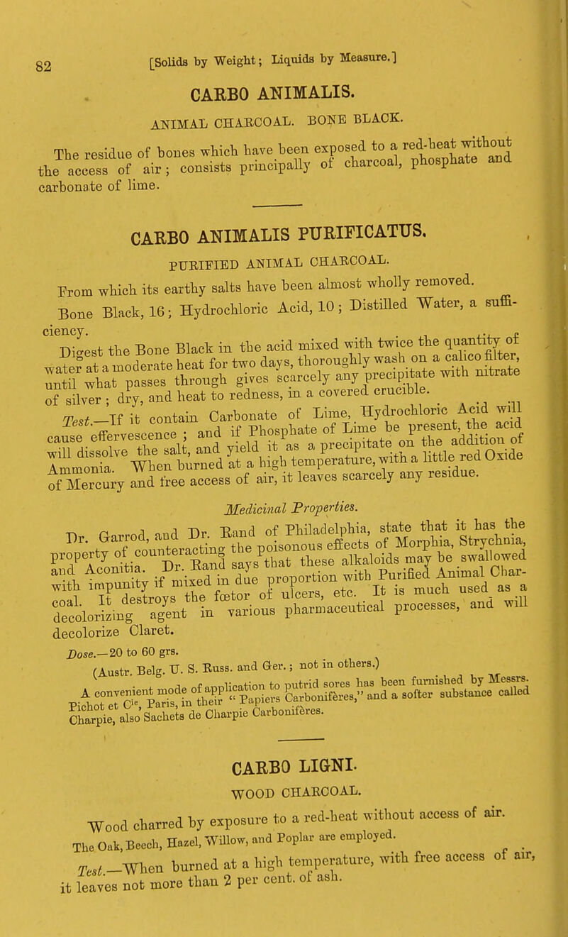 CARBO ANIMALIS. ANIMAL CHABCOAL. BONE BLACK. The residue of bones which have been exposed to a red-bea*^thfl0^ e access o? air . consists principally of charcoal, phosphate and the carbonate of lime CARBO ANIMALIS PURIFICATUS. PTJBIFIED ANIMAL CHABCOAL. From which its earthy salts have been almost wholly removed. Bone Black, 16- Hydrochloric Acid, 10; Distilled Water, a sum- ciency. . . £ Digest the Bone Black in the acid mixed with twice the qo«JJ<J of silver ; dry, and heat to redness, m a covered crumble. Test-If it contain Carbonate of Lime, Hydrochloric Acid will j.esc.—ii ^ t-uuu pw^Wp of Lime be present, the acid oYMercury and free access of air, it leaves scarcely any residue. Medicinal Properties. -n n ,nA »rrl J)v Band of Philadelphia, state that it has the Dr' tvTcoinctin. the poisonous effects of Morphia, Strychnia property of.coun*eia°^ '/that these alkaloids may be swallowed a>l AC°n^it; if mifedL due proportion with Purified Animal Char- wrth X Sto ol nFcerB, etc. It is much used as a ToloriLg a^t in various pharmaceutical processes, and will decolorize Claret. Dose.— 20 to 60 grs. (Austr. Belg. TJ. S. Buss, and Ger.; not in others.) Spie, .Iso'SacheL de Ctopie Ortadftr... . CARBO LIGNL WOOD CHABCOAL. Wood charred by exposure to a red-heat without access of air. The Oak, Beech, Hazel, Willow, and Poplar are employed. 7W -When burned at a high temperature, with free access of air, it leaves not more than 2 per cent, of ash.