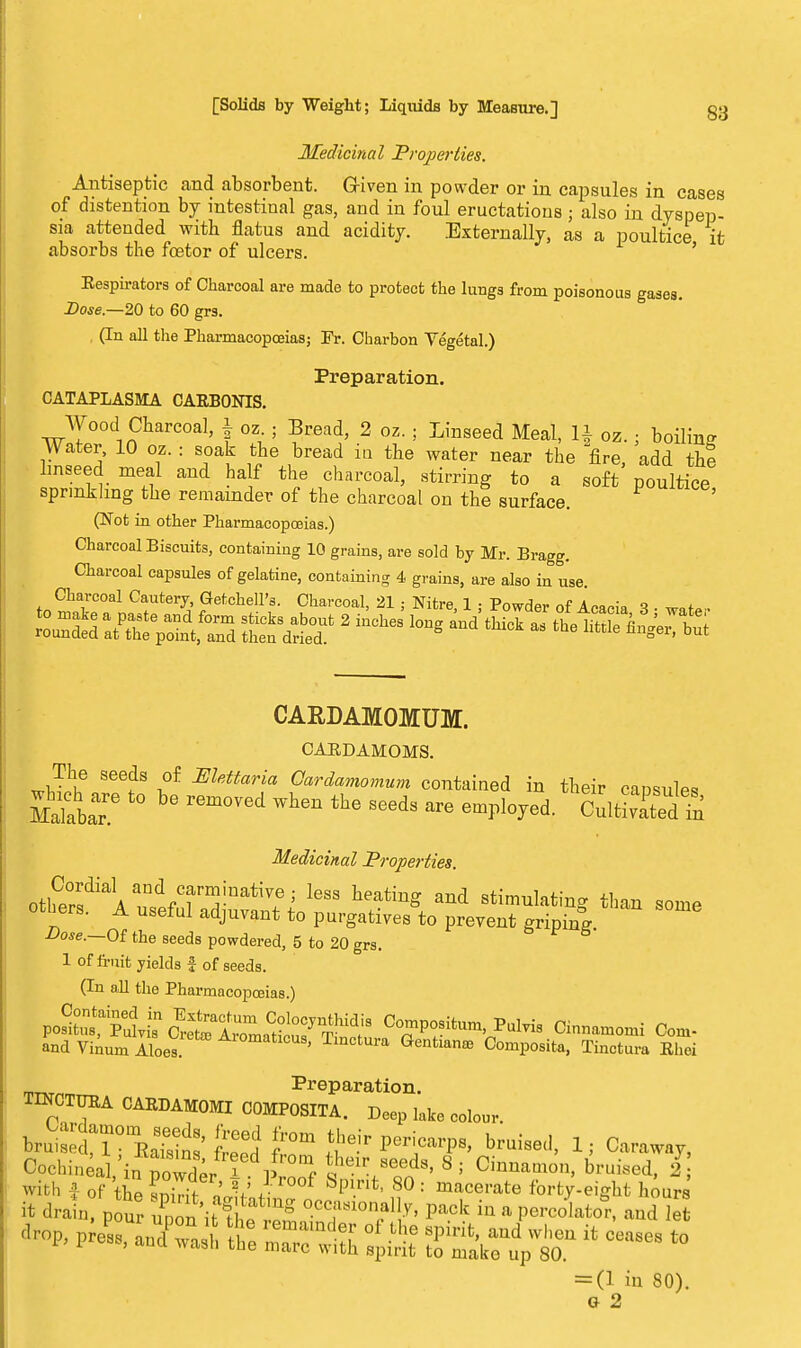 Medicinal Properties. Antiseptic and absorbent. Given in powder or in capsules in cases of distention by intestinal gas, and in foul eructations ; also in dyspep- sia attended with flatus and acidity. Externally, as a poultice it absorbs the foetor of ulcers. ' Kespirators of Charcoal are made to protect the lungs from poisonous gases. Dose—20 to 60 grs. (In all the Pharmacopoeias; Pr. Charbon Vegetal.) Preparation. CATAPLASMA CARBONIS. Wood Charcoal, f oz ; Bread, 2 oz. ; Linseed Meal, If oz. • boiling Water, 10 oz. : soak the bread in the water near the fire, add the linseed meal and half the charcoal, stirring to a soft poultice sprinkling the remainder of the charcoal on the surface. (Not in other Pharmacopoeias.) Charcoal Biscuits, containing 10 grains, are sold by Mr. Bragg. Charcoal capsules of gelatine, containing 4 grains, are also in use. Charcoal Cautery, Getchell's. Charcoal, 21 ; Nitre, 1 ; Powder of Acacia 3 • CARDAMOMUM. CARDAMOMS. The seeds of Mettaria Cardamomum contained in their caosules MakblT ^ rem°Ved Wh6n thG SGeds are Q^d- CulSedln Medicinal Properties ■Do«-—Of the seeds powdered, 5 to 20 grs. 1 of fruit yields £ of seeds. (In all the Pharmacopoeias.) P°^T^ Compositum, PuMs Cinnamomi Con, and Vinum Aloes. ' Tm°tUra Gentlan£e Composita, Tinctura Ehei Preparation. TINCTUEA CARDAMOMI COMPOSITA. Deep lake colour. l^TiSS &J fT bruise(1> 1' faraway, Cochineal irTpoi ' P f ? eVeeds> 8 i Cinnamon, bruised, 2 with f of the ESS : V i-W Spint' 80 : macerate forty-eight hours it drainTpour ^ffit££ °.CC,a810n^ P«* in a percolator, and lei P A andTasb t * — * = (1 in 80). G 2