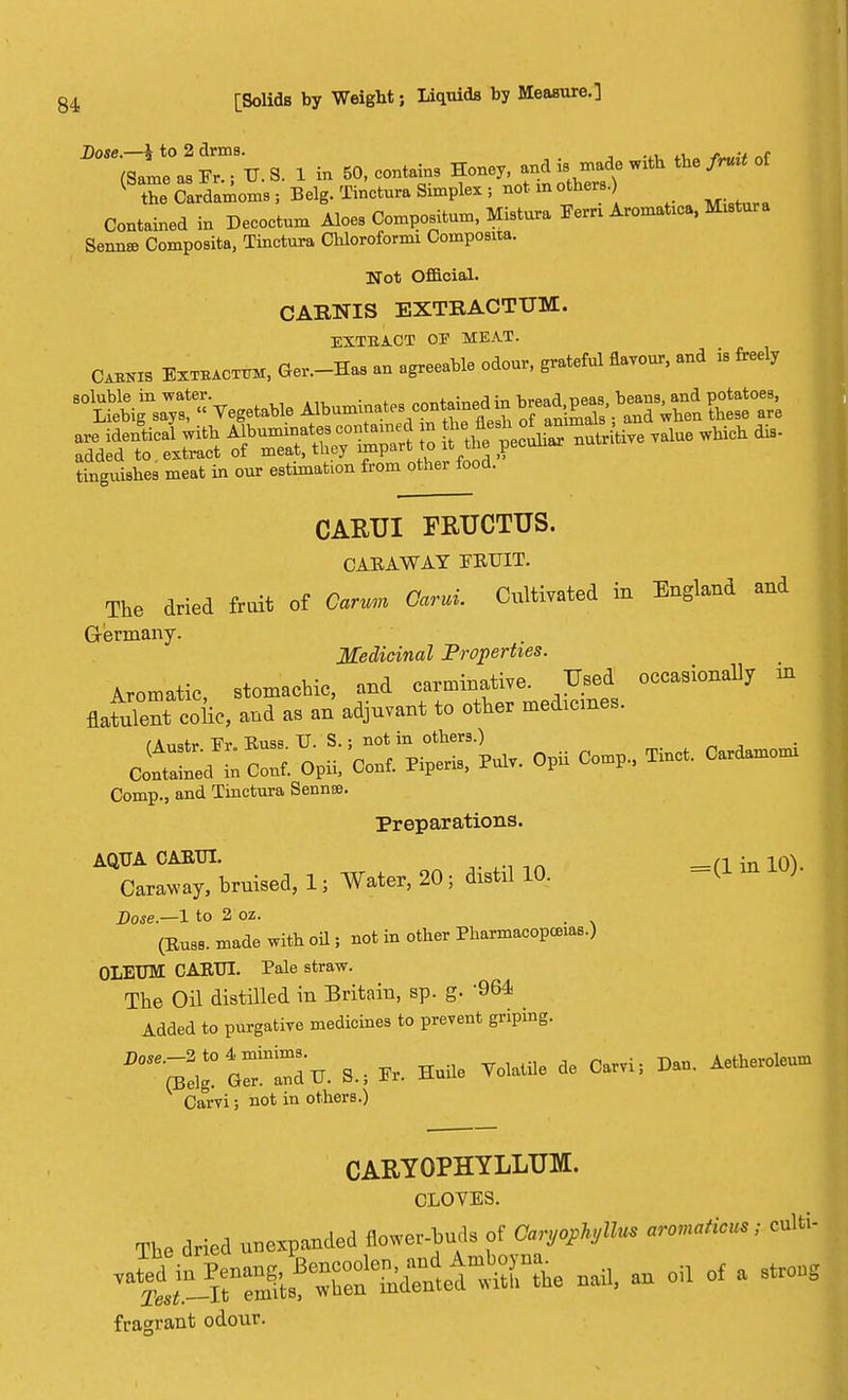 ^Ta^.S. X in SO.contams ^^^^ * ** K the Cardamoms , Belg. Tinotura Simplex ; not m others.) Contained in Decoctum Aloes Compositum, Mistura Fern AromaUca, Krtora Senna? Composita, Tinctura Chloroformi Composita. Not Official. CAR3STIS EXTRACTUM. EXTBACT OS MEAT. Cljra EsTEAOTUM, G,,-H„ agreeable odoar, grateful Savour, «.* is freel, Lguishes meat in our estimation from other food. CARTJI FRUCTUS. CABAWAY FBTTIT. The dried fruit of Carvm Garni. Cultivated in England and Germany. Medicinal Properties. Aromatic, stomachic, and carminative. Used occasionally in flatS coiic, and as an adjuvant to other medicines. fAmtr Fr. Buss. U. S.; not in others.) Corf^d * Corf. Opii, Corf. Pipe™, Prfv. Opii Co»p„ a*, c„aM Comp., and Tinctura Sennse. Preparations. AQUA CABIJI. __n • 10\ Cara«y, bruised, 1, Water, 20; dirtJ 10. -d » Dose— 1 to 2 oz. , (Euss. made with oil ; not in other Pharmacopeias.) OLEUM CABTJI. Pale straw. The Oil distilled in Britain, sp. g. 964 Added to purgative medicines to prevent griping. 17%. 3, Halle VOW. de « D». Aetteroleuu, Carvi; not in others.) CARYOPHYLLUM. CLOVES. Tbe dried unespanded flower-tads of Car^llus arcnaticn; eulti- n^^tdllWL nail, an oil of a stroag fragrant odour.