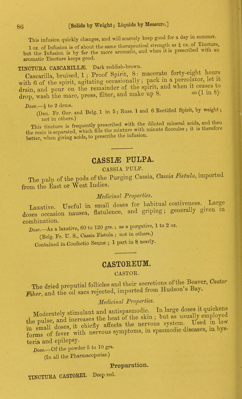 This infusion quickly changes, and will scarcely keep good for a day in summer. 1 oz. of Infusion is of about the same therapeutical strength as 1 oz. of T^cture but the Infusion is by far the more aromatic, and when it is prescribed with an aromatic Tincture keeps good. TINCTURA CASCARILL2E. Dark reddish-brown. Cascarilla, bruised, 1 ; Proof Spirit, 8 : macerate forty-eight hours with 6 of the spirit, agitating occasionally ; pack m a percolator, let it Sain, and pour on the remainder of the spirit and when it ceases to drop, wash the marc, press, filter, and make up 8. - (1 m *)■ Dose.—i to 2 drms. _ (Dan. Fr. Ger. and Belg. 1 in 5 ; Russ. 1 and 6 Rectified Spirit, by weight ; not in others.) This tincture is frequently prescribed with the diluted mineral acids, and theu iJS^^tSed, -hicb Vis the mixture with minute floccules , it is therefore better, when giving acids, to prescribe the infusion. CASSIiE PULPA. CASSIA PULP. The pulp of the pods of the Purging Cassia, Cassia Fistula, imported from the East or West Indies. Medicinal Properties. Laxative Useful in small doses for habitual costiveness. Large a^oS^ ^ Alienee, and B™^7 ^ ™ combination. Bose.-ks a laxative, 60 to 120 grs. ; as a purgative, 1 to 2 oz. (Belg. Fr. V. S., Cassia Fistula ; not in others.) Contained in Confectio Sennse ; 1 part in 8 nearly. CASTOREUM. CASTOR. The dried preputial follicles and their secretions of the Beaver, Castor m)r, and tfe oil sacs rejected, imported from Hudson's Bay. Medicinal Properties. Moderately stimulant and antispasmodic. In large doses it quickens Moderately b ^ ^ ag uguall empi0yed the pulse and ^af s ^e _ ^ . loW SrmTof ter' with nervous symptoms, in spasmodic diseases, in hys- teria and epilepsy. Dose _Of the powder 5 to 10 grs. (In all the Pharmacopoeias.) Preparation. TINCTURA CASTOREI. Deep red.
