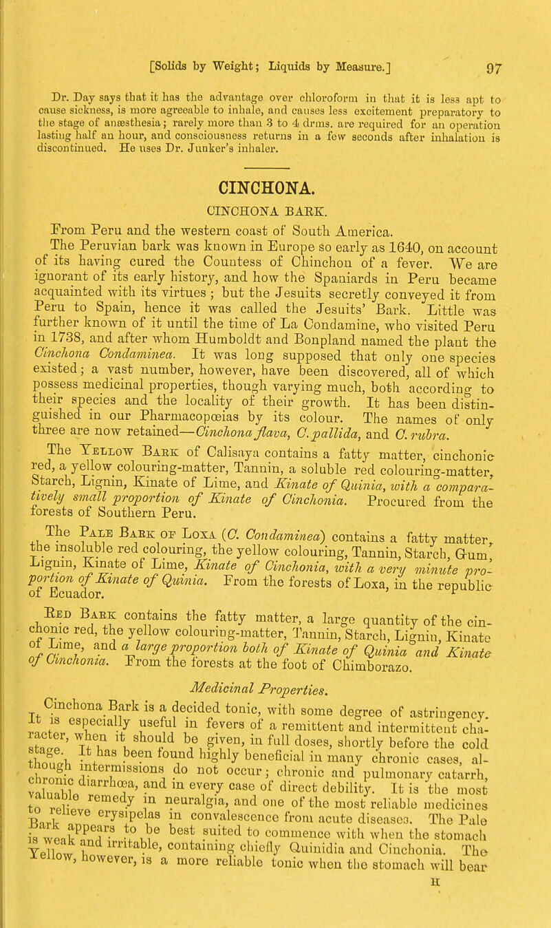 Dr. Day says that it has the advantage over chloroform in that it is les3 apt to cause sickness, is more agreeable to inhale, and causes less excitement preparatory to the stage of ancesthesia; rarely more than 3 to 4 drms. are required for an operation lasting half an hour, and consciousness returns in a few seconds after inhalation is discontinued. He uses Dr. Junker's inhaler. CINCHONA. CINCHONA BAEE. From Peru and the western coast of South America. The Peruvian bark was known in Europe so early as 1640, on account of its having cured the Countess of Chinchon of a fever. We are ignorant of its early history, and how the Spaniards in Peru became acquainted with its virtues ; but the Jesuits secretly conveyed it from Peru to Spain, hence it was called the Jesuits' Bark. Little was further known of it until the time of La C'ondamine, who visited Peru in 1738, and after whom Humboldt and Bonpland named the plant the Cinchona Condaminea. It was long supposed that only one species existed; a vast number, however, have been discovered, all of which possess medicinal properties, though varying much, both according to their species and the locality of their growth. It has been distin- guished in our Pharmacopoeias by its colour. The names of only three are now retained—Cinchona flav a, C.pallida, and C.rubra. The Yellow Baek of Calisaya contains a fatty matter, cinchonie red, a yellow colouring-matter, Tannin, a soluble red colouring-matter, Starch, Lignin, Kinate of Lime, and Kinate of Quinia, with a°compara- tively small proportion of Kinate of Cinchonia. Procured from the forests of Southern Peru. The Pale Baek op Loxa (C. Condaminea) contains a fatty matter the insoluble red colouring, the yellow colouring, Tannin, Starch, Gum .Ligmn, Kinate of Lime, Kinate of Cinchonia, with a very minute pro- lTi°^{oflnate Quinia' From the forests of Loxa'iu tbe reP*hlie Eejd Baek contains the fatty matter, a large quantity of the cin- chonie red, the yellow colouring-matter, Tannin, Starch, Lignin, Kinate °* £im.e' and 'large proportion both of Kinate of Quinia and Kinate of Cinchonia. Prom the forests at the foot of Chimborazo. Medicinal Properties. Cinchona Bark is a decided tonic, with some degree of astringency. rJl leCial-l7 ^ F f^Vera of a remittent and intermittent chl TttT l\ oa}d bA^?n'in ful1 doses' Bhortlr bef01'e the cokl fnm,!*, • f 6611 °U1nd hlghly beneficial in many chronic cases, al- chront ^T18810^ .do not occur; chronic and pulmonary catarrh, v^Wlldlarrh°f' and m evnei7 case of direct debility. It is the most to rpftf 7 !U aeuralgua, and one of the most reliable medicines Bnrl . J6 ^[P01/18 !n convalescence from acute diseases. The Pale is wlffi? .°ui0 beSt Suited t0 C01™encc with when the stomach YpTlnw i irni'able> containing chiefly Quinidia and Cinchonia. The Jteiiow, however, is a more reliable tonic when the stomach will bear H