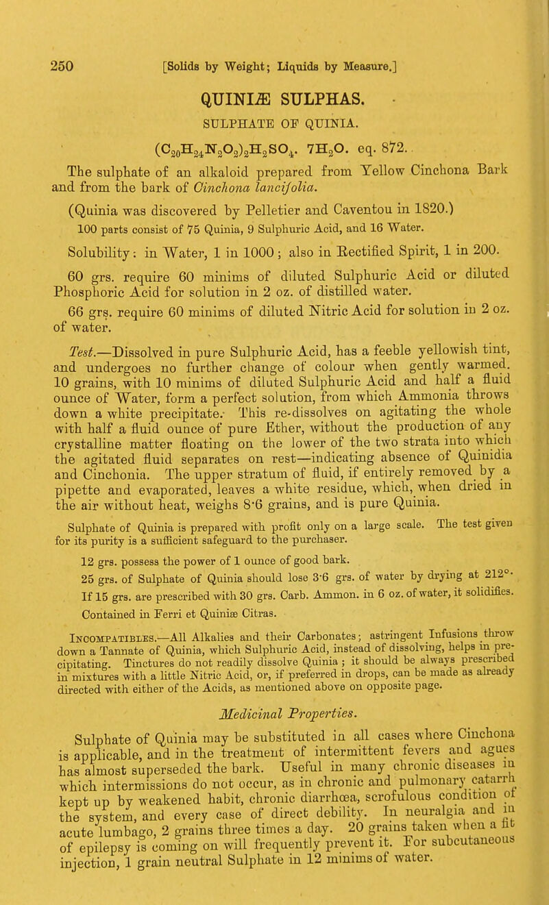 QUINIiE SULPHAS. SULPHATE OF QUINIA. (C20H24N2O2)2H2SO4. 7H20. eq. 872. The sulphate of an alkaloid prepared from Yellow Cinchona Bark and from the bark of Ginchona lancijolia. (Quinia was discovered by Pelletier and Caventou in 1820.) 100 parts consist of 75 Quinia, 9 Sulphuric Acid, and 16 Water. Solubility: in Water, 1 in 1000; also iu Eectified Spirit, 1 in 200. 60 grs. require 60 minims of diluted Sulphuric Acid or diluted Phosphoric Acid for solution in 2 oz. of distilled water. 66 grs. require 60 minims of diluted Nitric Acid for solution in 2 oz. of water. Test— Dissolved in pure Sulphuric Acid, has a feeble yellowish tint, and undergoes no further change of colour when gently warmed. 10 grains, with 10 minims of diluted Sulphuric Acid and half a fluid ounce of Water, form a perfect solution, from which Ammonia throws down a white precipitate.- This re-dissolves on agitating the whole with half a fluid ounce of pure Ether, without the production of any crystalline matter floating on the lower of the two strata into which the agitated fluid separates on rest—indicating absence of Quinidia and Cinchonia. The upper stratum of fluid, if entirely removed^ by a pipette and evaporated, leaves a white residue, which, when dried in the air without heat, weighs 8*6 grains, and is pure Quinia. Sulphate of Quinia is prepared with profit only on a large scale. The test given for its purity is a sufficient safeguard to the purchaser. 12 grs. possess the power of 1 ounce of good bark. 25 grs. of Sulphate of Quinia should lose 36 grs. of water by drying at 212° • If 15 grs. are prescribed with 30 grs. Carb. Ammon. in 6 oz. of water, it solidifies. Contained in Ferri et Quinise Citras. Incompatibies—All Alkalies and their Carbonates; astringent Infusions throw down a Tannate of Quinia, which Sulphuric Acid, instead of dissolving, helps in pre- cipitating. Tinctures do not readily dissolve Quinia ; it should be always prescribed in mixtures with a little Nitric Acid, or, if preferred in drops, can be made as already directed with either of the Acids, as mentioned above on opposite page. Medicinal Properties. Sulphate of Quinia may be substituted in all cases where Cinchona is applicable, and in the treatment of intermittent fevers and agues has almost superseded the bark. Useful in many chronic diseases m which intermissions do not occur, as in chronic and pulmonary catarrli kept up by weakened habit, chronic diarrhoea, scrofulous condition ol the system, and every case of direct debility. In neuralgia and m acute lumbago, 2 grains three times a day. 20 grains taken when a M of epilepsy is coming on will frequently prevent it. For subcutaneous injection, 1 grain neutral Sulphate in 12 minims of water.