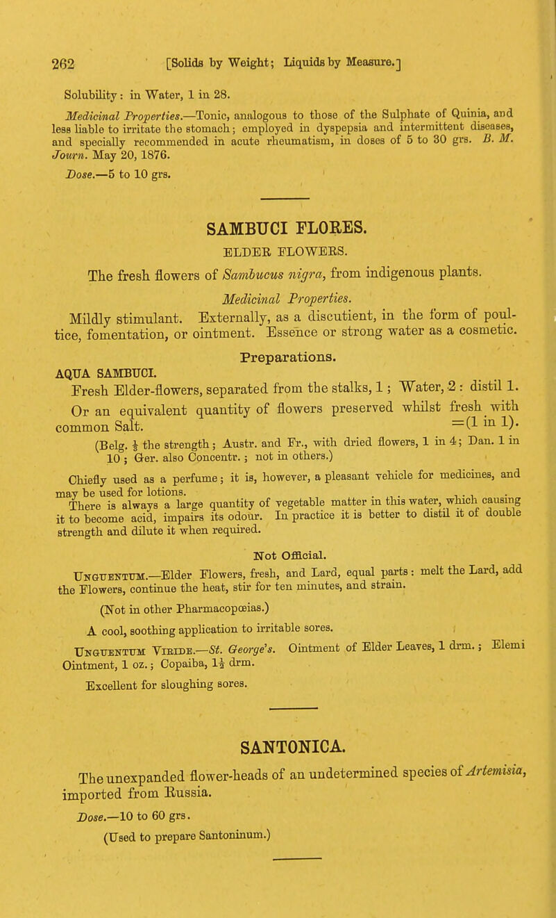 Solubility : in Water, 1 in 28. Medicinal Properties.—Tonic, analogous to those of the Sulphate of Quinia, and less liable to irritate the stomach; employed in dyspepsia and intermittent diseases, and specially recommended in acute rheumatism, in doses of 5 to 30 grs. B. M. Journ. May 20,1876. Dose.—5 to 10 grs. SAMBUCI FLORES. ELDER ELOWERS. The fresh flowers of Sambucus nigra, from indigenous plants. Medicinal Properties. Mildly stimulant. Externally, as a discutient, in the form of poul- tice, fomentation, or ointment. Essence or strong water as a cosmetic. Preparations. AQUA SAMBUCI. Eresh Elder-flowers, separated from the stalks, 1; Water, 2 : distil 1. Or an equivalent quantity of flowers preserved whilst fresh with common Salt. =(1 in *■)• (Belg. i the strength; Austr. and Fr., with dried flowers, 1 in 4; Dan. 1 in 10 ; Ger. also Concentr.; not in others.) Chiefly used as a perfume; it is, however, a pleasant vehicle for medicines, and mav be used for lotions. There is always a large quantity of vegetable matter m this water, which causing it to become acid, impairs its odour. In practice it is better to distil it ot double strength and dilute it when required. Not Official. Ungttbnttjm.—Elder Flowers, fresh, and Lard, equal parts: melt the Lard, add the Flowers, continue the heat, stir for ten minutes, and strain. (Not in other Pharmacopoeias.) A cool, soothing application to irritable sores. Unguentttm Vieidb.—St. George's. Ointment of Elder Leaves, 1 drm.; Elemi Ointment, 1 oz.; Copaiba, li drm. Excellent for sloughing sores. SANTONICA. Theunexpanded flower-heads of an undetermined species of Artemisia, imported from Eussia. Dose.—10 to 60 grs. (Used to prepare Santoninum.)