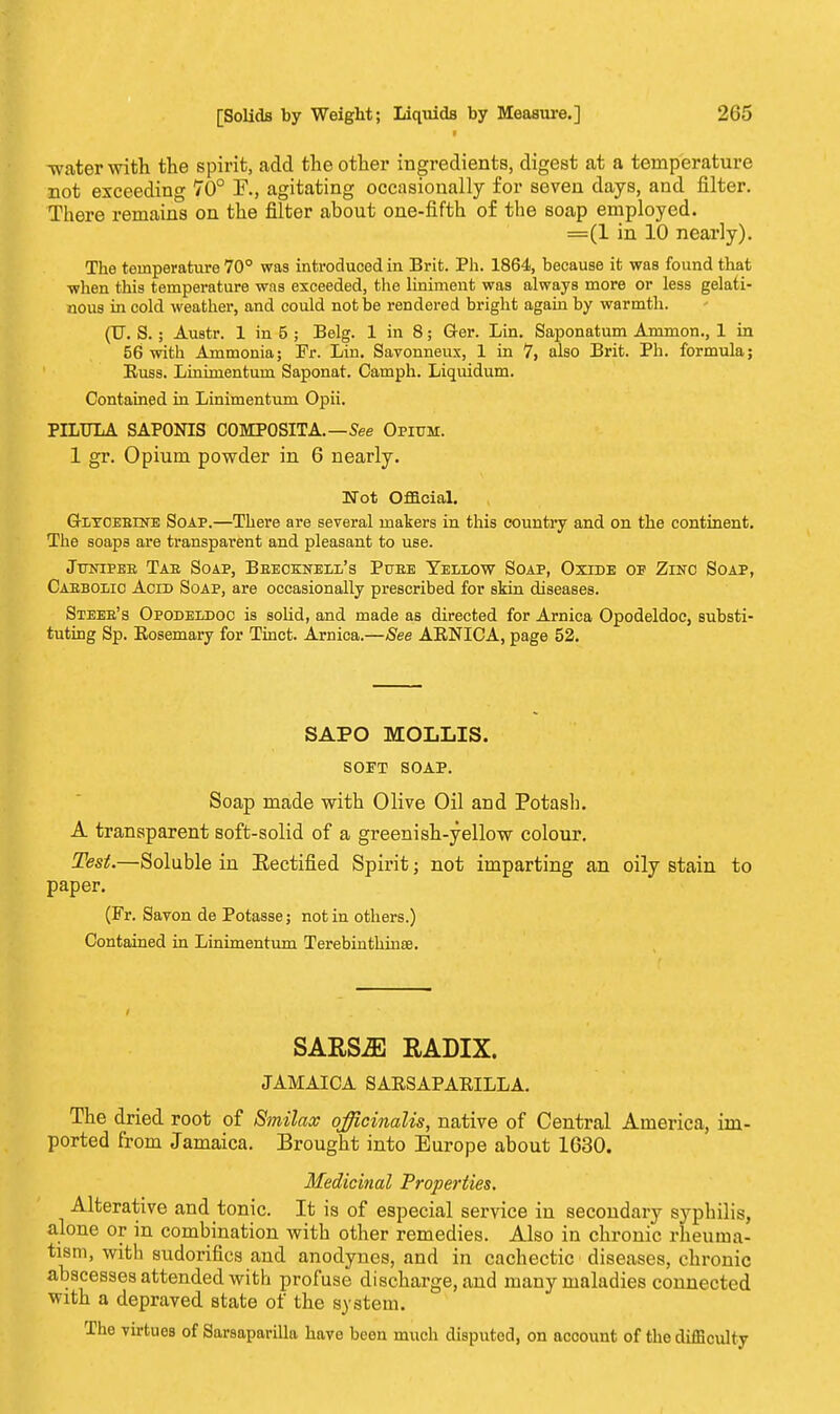 -water with the spirit, add the other ingredients, digest at a temperature not exceeding 70° F., agitating occasionally for seven days, and filter. There remains on the filter about one-fifth of the soap employed. =(1 in 10 nearly). The temperature 70° was introduced in Brit. Ph. 1864, because it was found that when this temperature was exceeded, the liniment was always more or less gelati- nous in cold weather, and could not be rendered bright again by warmth. (IT. S.; Austr. 1 in 5 ; Belg. 1 in 8; Q-er. Lin. Saponatum Ammon., 1 in 56 with Ammonia; Fr. Lin. Savonneux, 1 in 7, also Brit. Ph. formula; Russ. Linimentum Saponat. Camph. Liquidum. Contained in Linimentum Opii. PILULA SAPONIS COMPOSITA.—See Opium. 1 gr. Opium powder in 6 nearly. Not Official. GrLYOEBrNE Soap.—There are several makers in this country and on the continent. The soaps are transparent and pleasant to use. Jttnipee Tab Soap, Bbecknell's Puee Yellow Soap, Oxide of Zinc Soap, Cabbolio Acid Soap, are occasionally prescribed for skin diseases. Steeb's Opodeldoc is solid, and made as directed for Arnica Opodeldoc, substi- tuting Sp. Rosemary for Tinct. Arnica.—See ARNICA, page 52. SAPO MOLLIS. SOFT SOAP. Soap made with Olive Oil and Potash. A transparent soft-solid of a greenish-yellow colour. Test.—Soluble in Eectified Spirit • not imparting an oily stain to paper. (Fr. Savon de Potasse; not in others.) Contained in Linimentum Terebinthinffl. SARSiE RADIX. JAMAICA SARSAPARILLA. The dried root of Smilacc officinalis, native of Central America, im- ported from Jamaica. Brought into Europe about 1630. Medicinal Properties. Alterative and tonic. It is of especial service in secondary syphilis, alone or in combination with other remedies. Also in chronic rheuma- tism, with sudorifics and anodynes, and in cachectic diseases, chronic abscesses attended with profuse discharge, and many maladies connected with a depraved state of the system. The virtues of Sarsaparilla have been much disputed, on account of the difficulty