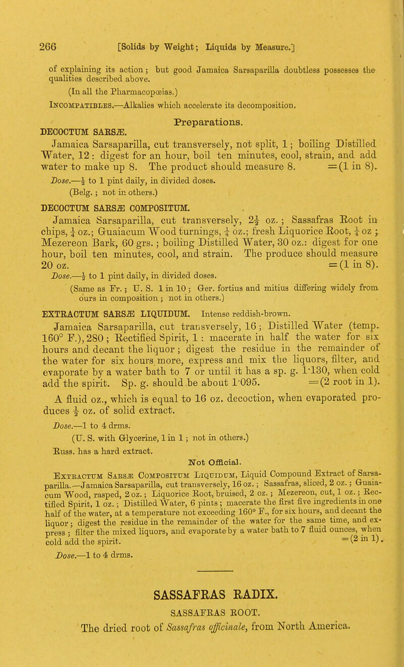 of explaining its action; but good Jamaica Sarsaparilla doubtless possesses the qualities described above. (In all the Pharmaeopoaias.) IncompatibIiES.—Alkalies which accelerate its decomposition. Preparations. DECOCTUM SAESiE. Jamaica Sarsaparilla, cut transversely, not split, 1; boiling Distilled Water, 12: digest for an hour, boil ten minutes, cool, strain, and add water to make up 8. The product should measure 8. =(1 in 8). Dose.—i to 1 pint daily, in divided doses. (Belg.; not in others.) DECOCTUM SARS2E COMPOSITUM. Jamaica Sarsaparilla, cut transversely, 1\ oz. ; Sassafras Root iu chips, \ oz.; Guaiacum Wood turnings, \ oz.; fresh Liquorice Boot, \ oz \ Mezereon Bark, 60 grs.; boiling Distilled Water, 30 oz.: digest for one hour, boil ten minutes, cool, and strain. The produce should measure 20 oz. =(lin8). Dose.—\ to 1 pint daily, in divided doses. (Same as Fr.; TJ. S. 1 in 10 ; G-er. fortius and mitius differing widely from ours in composition ; not in others.) EXTRACTUM SARSJE LIQUIDTJM. Intense reddish-brown. Jamaica Sarsaparilla, cut transversely, 16; Distilled Water (temp. 160° F.), 280; Rectified Spirit, 1: macerate in half the water for six^ hours and decant the liquor; digest the residue in the remainder of the water for six hours more, express and mix the liquors, filter, and evaporate by a water bath to 7 or until it has a sp. g. 1-130, when cold add the spirit. Sp. g. should be about 1-095. =(2 root in 1). A fluid oz., which is equal to 16 oz. decoction, when evaporated pro- duces \ oz. of solid extract. Dose.—1 to 4 dnns. (TJ. S. with Glycerine, 1 in 1; not in others.) Russ. has a hard extract. Mot Official. Extbactum Saksji: Compositum Liquidum, Liquid Compound Extract of Sarsa- parilla.—Jamaica Sarsaparilla, cut transversely, 16 oz.; Sassafras, sliced, 2 oz.; Guaia- cum Wood, rasped, 2 oz.; Liquorice Root, bruised, 2 oz.; Mezereon, cut, 1 oz.; Rec- tified Spirit, 1 oz.; Distilled Water, 6 pints ; macerate the first five ingredients in one half of the water, at a temperature not exceeding 160° F., for six hours, and decant the liquor; digest the residue in the remainder of the water for the same time, and ex- press ;' filter the mixed liquors, and evaporate by a water bath to 7 fluid ounces, when cold add the spirit. = (2 in 1). Dose.—1 to 4 dnns. SASSAFRAS RADIX. SASSAFRAS ROOT. The dried root of Sassafras officinale, from North America.