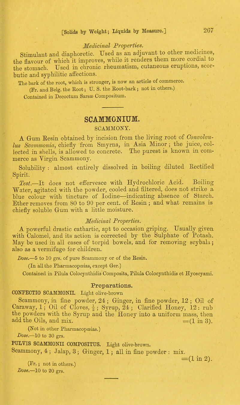 Medicinal Properties. Stimulant and diaphoretic. Used as an adjuvant to other medicines, the flavour of which it improves, while it renders them more cordial to the stomach. Used in chronic rheumatism, cutaneous eruptions, scor- butic and syphilitic affections. The bark of the root, which is stronger, is now an article of commerce. (Fr. and Belg. the Boot; U. S. the Eoot-bark; not in others.) Contained in Decoctum Sarsse Compositum. SCAMMGNIUM. SCAMMONY. A G-um Resin obtained by incision from the living root of Convolvu- lus Scammonia, chiefly from Smyrna, in Asia Minor; the juice, col- lected in shells, is allowed to concrete. The purest is known in com- merce as Yirgin Scammony. Solubility : almost entirely dissolved in boiling diluted Eectified Spirit. Test.—It does not effervesce with Hydrochloric Acid. Boiling Water, agitated with the powder, cooled and filtered, does not strike a blue colour with tincture of Iodine—indicating absence of Starch. Ether removes from 80 to 90 per cent, of Eesin ; and what remains is chiefly soluble Gum with a little moisture. Medicinal Properties. A powerful drastic cathartic, apt to occasion griping. Usually given with Calomel, and its action is corrected by the Sulphate of Potash. May be used in all cases of torpid bowels, and for removing scybala; also as a vermifuge for children. Dose.—5 to 10 grs. of pure Scammony or of the Resin. (In all the Pharmacopoeias, except Ger.) Contained in Pilula Colocynthidis Composita, Pilula Colocynthidis et Hyoscyami. Preparations. C0NFECTIO SCAMMONH. Light olive-brown Scammony, in fine powder, 24 ; Ginger, in fine powder, 12 ; Oil of Caraway, 1; Oil of Cloves, f; Syrup, 24 ; Clarified Honey, 12: rub the powders with the Syrup and the Honey into a uniform mass, then add the Oils, and mix. =(1 in 3). (Not in other Pharmacopoeias.) Dose.—10 to 30 grs. PULVTS SCAMM0NII C0MP0SITUS. Light olive-brown. Scammony, 4 ; Jalap, 3 ; GHnger, 1; all in fine powder : mix. =(1 in 2). (Fr.; not in others.) Dose.—10 to 20 grs.
