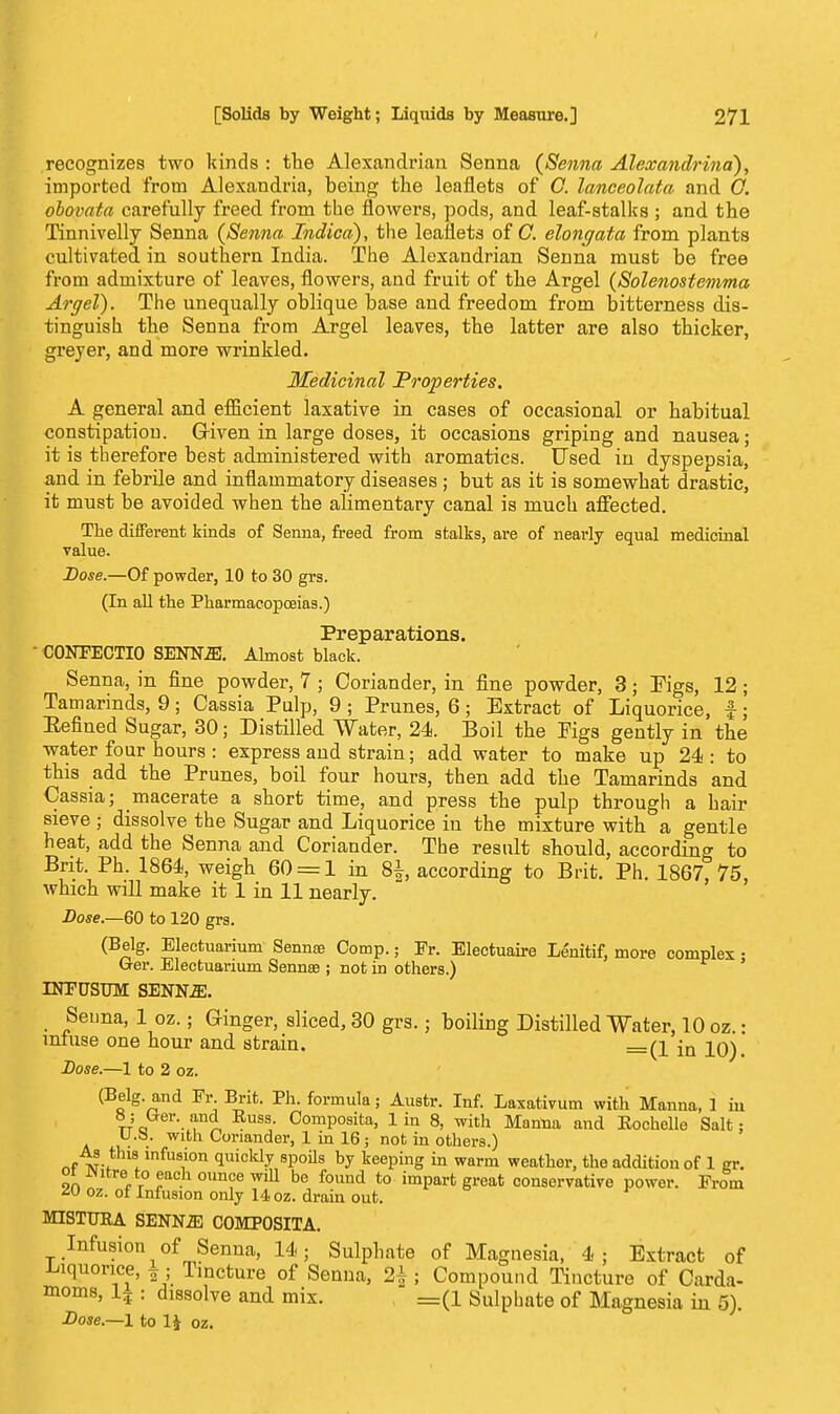 recognizes two kinds : the Alexandrian Senna (Senna Alexandrina), imported from Alexandria, being the leaflets of C. lanceolata and O. obovata carefully freed from the flowers, pods, and leaf-stalks ; and the Tinnivelly Senna (Senna Indica), the leaflets of C. elongata from plants cultivated, in southern India. The Alexandrian Senna must be free from admixture of leaves, flowers, and fruit of the Argel (Solenostemma Argel). The unequally oblique base and freedom from bitterness dis- tinguish the Senna from Argel leaves, the latter are also thicker, greyer, and more wrinkled. Medicinal Properties. A general and efficient laxative in cases of occasional or habitual constipation. Griven in large doses, it occasions griping and nausea; it is therefore best administered with aromatics. Used in dyspepsia, and in febrile and inflammatory diseases ; but as it is somewhat drastic, it must be avoided when the alimentary canal is much affected. The different kinds of Senna, freed from stalks, are of nearly equal medicinal value. Dose.—Of powder, 10 to 30 grs. (In all the Pharmacopoeias.) Preparations. • C0NFECTI0 SENNJE. Almost black. Senna, in fine powder, 7; Coriander, in fine powder, 3; Eigs, 12; Tamarinds, 9; Cassia Pulp, 9; Prunes, 6; Extract of Liquorice, f; Penned Sugar, 30; Distilled Water, 24. Boil the Pigs gently in the water four hours: express and strain; add water to make up 24: to this add the Prunes, boil four hours, then add the Tamarinds and Cassia; macerate a short time, and press the pulp through a hair sieve ; dissolve the Sugar and Liquorice iu the mixture with a gentle heat, add the Senna and Coriander. The result should, according to Brit. Ph. 1864, weigh 60 = 1 in 8^, according to Brit. Ph. 1867, 75, which will make it 1 in 11 nearly. Dose.—60 to 120 grs. (Belg. Electuarium Senna; Comp.; Pr. Electuaire Lenitif, more complex • G-er. Electuarium Sennee ; not in others.) ' INPUSTJM SENN2E. Senna, 1 oz.; Ginger, sliced, 30 grs.; boiling Distilled Water, 10 oz.: infuse one hour and strain. =(1 jn i0). Lose.—1 to 2 oz. (Belg. and Fr Brit. Ph. formula; Austr. Inf. Laxativum with Manna, 1 in 8; (rer. and Euss. Composita, 1 in 8, with Manna and Eochelle Salt: U.S. with Coriander, 1 in 16; not in others.) As this infusion quickly spoils by keeping in warm weather, the addition of 1 gr. ot Phtre to each ounce win be found to impart great conservative power. Prom M oz. of Infusion only 14 oz. drain out. MISTUKA SENN.E COMPOSITA. Infusion of Senna, 14; Sulphate of Magnesia, 4 ; Extract of liquorice, ¥; Tincture of Senna, 2± ; Compound Tincture of Carda- moms, 1? : dissolve and mix. =(l Sulphate of Magnesia in 5). Dose— 1 to 1£ oz.