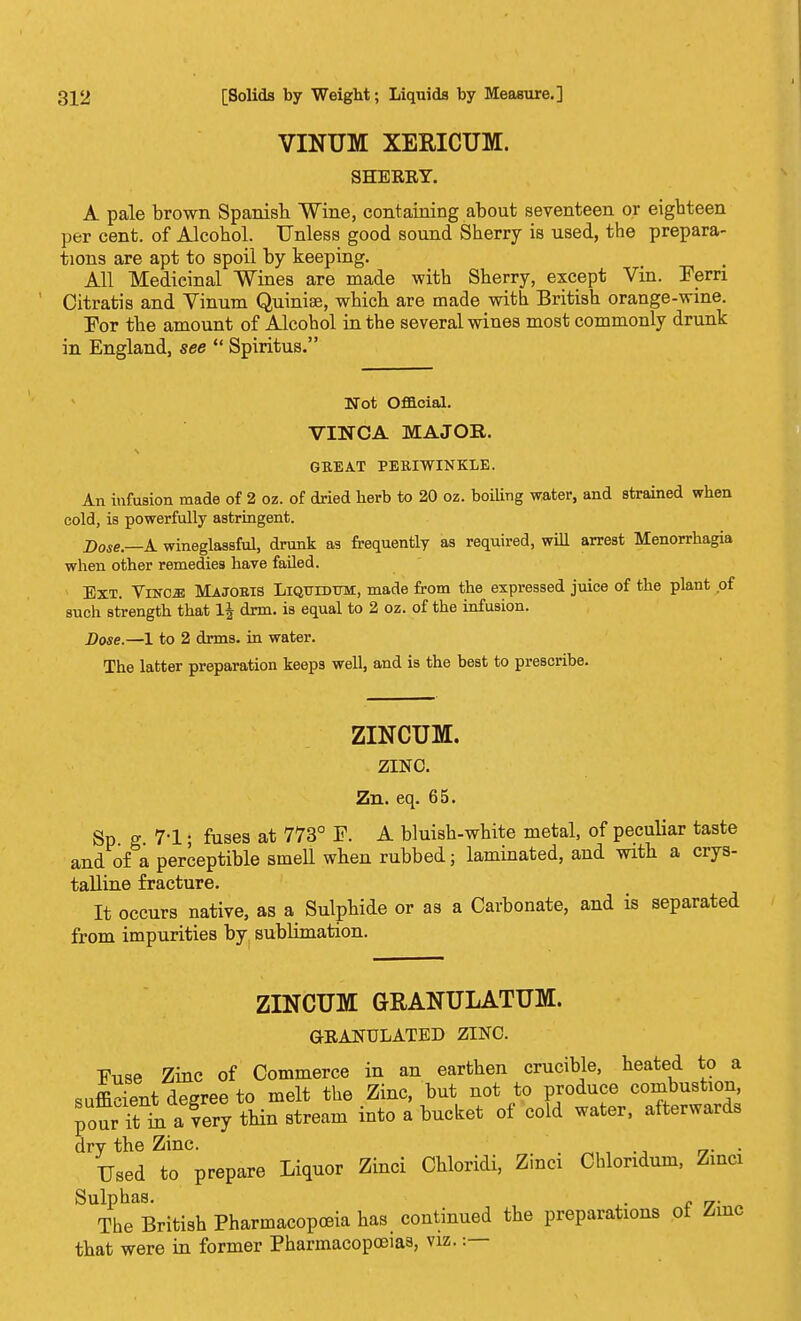 VINUM XERICUM. SHERRY. A pale brown Spanish Wine, containing about seventeen or eighteen per cent, of Alcohol. Unless good sound Sherry is used, the prepara- tions are apt to spoil by keeping. All Medicinal Wines are made with Sherry, except Vin. Fern Citratis and Vinum Quinise, which are made with British orange-wine. For the amount of Alcohol in the several wines most commonly drunk in England, see  Spiritus. Not Official. VINCA MAJOR. GREAT PERIWINKLE. An infusion made of 2 oz. of dried herb to 20 oz. boiling water, and strained when cold, is powerfully astringent. Dose.—A wineglassful, drunk as frequently as required, will arrest Menorrhagia when other remedies have failed. Ext. Yvscm Majobis Liqtjidttm, made from the expressed juice of the plant of such strength that drm. is equal to 2 oz. of the infusion. Dose.—1 to 2 drms. in water. The latter preparation keeps well, and is the best to prescribe. ZINCUM. ZINC. Zn. eq. 65. Sp g 7-1 • fuses at 773° F. A bluish-white metal, of peculiar taste and of a perceptible smell when rubbed; laminated, and with a crys- talline fracture. It occurs native, as a Sulphide or as a Carbonate, and is separated from impurities by sublimation. ZINCUM GRANULATUM. GRANULATED ZINC. Fuse Zinc of Commerce in an earthen crucible, heated to a sufficient degree to melt the Zinc, but not to produce combustion, pour it m a'very thin stream into a bucket of cold water, afterwards dry the Zinc. u- ■ Used to prepare Liquor Zinci Chloridi, Zinci Chloridum, Zinci Sulphas. „. The British Pharmacopoeia has continued the preparations ot Zinc that were in former Pharmacopoeias, viz.:—