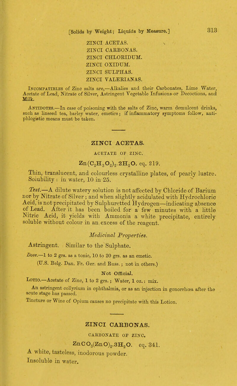 ZINCI ACETAS. s ZINCI CARBONAS. ZINCI CHLORIDUM. ZINCI OXIDUM. ZINCI SULPHAS. ZINCI VALEEIANAS. Incompatibles of Zinc salts are,—Alkalies and their Carbonates, Lime Water, Acetate of Lead, Nitrate of Silver, Astringent Vegetable Infusions or Decoctions, and Milk. Antidotes.—In case of poisoning with the salts of Zinc, warm demulcent drinks, such as linseed tea, barley water, emetics; if inflammatory symptoms follow, anti- phlogistic means must be taken. ZINCI ACETAS. ACETATE OF ZINC. Zn(C2H302)2.2H20. eq. 219. Thin, translucent, and colourless crystalline plates, of pearly lustre. Solubility : in water, 10 in 25. Test.—A dilute watery solution is not affected by Cbloride of Barium nor by Nitrate of Silver ; and when slightly acidulated with Hydrochloric Acid, is not precipitated by Sulphuretted Hydrogen—indicating absence of Lead. After it has been boiled for a few minutes with a little Nitric Acid, it yields with Ammonia a white precipitate, entirely soluble without colour in an excess of the reagent. Medicinal Properties. Astringent. Similar to the Sulphate. Dose.—1 to 2 grs. as a tonic, 10 to 20 grs. as an emetic. (U.S. Belg. Dan. Fr. Ger. and Russ.; not in others.) Wot Official. Lotio.—Acetate of Zinc, 1 to 2 grs.; Water, 1 oz.: mix. An astringent collyrium in ophthalmia, or as an injection in gonorrhoea after the acute stage has passed. Tincture or Wine of Opium causes no precipitate with this Lotion. ZINCI CARBONAS. C ABB OK ATE OP ZINC. ZnC03(ZnO)3.3H20. eq. 341. A white, tasteless, inodorous powder. Insoluble in water.