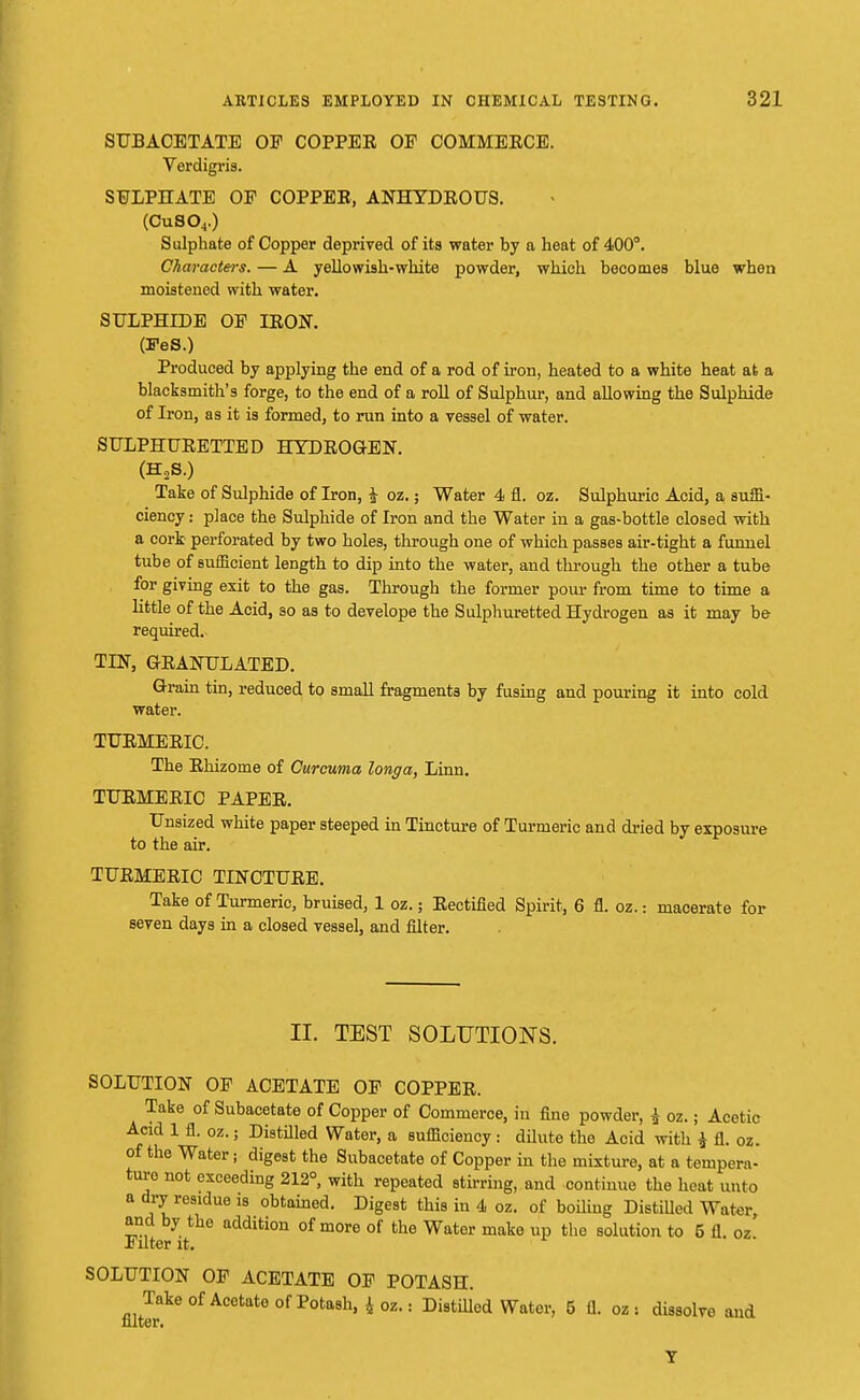 SUBACETATE OP COPPEE OP COMMEECE. Verdigris. SULPHATE OP COPPEE, ANHYDEOU8. (CuS04.) Sulphate of Copper deprived of its water by a heat of 400°. Characters. — A yellowish-white powder, which becomes blue when moistened with water. SULPHIDE OP IBON. (FeS.) Produced by applying the end of a rod of iron, heated to a white heat at a blacksmith's forge, to the end of a roll of Sulphur, and allowing the Sulphide of Iron, as it is formed, to run into a vessel of water. SULPHUBETTED HYDEOGEN. (H3S.) Take of Sulphide of Iron, £ oz.; Water 4 fl. oz. Sulphuric Acid, a suffi- ciency : place the Sulphide of Iron and the Water in a gas-bottle closed with a cork perforated by two holes, through one of which passes air-tight a funnel tube of sufficient length to dip into the water, and through the other a tube for giving exit to the gas. Through the former pour from time to time a little of the Acid, so as to develope the Sulphuretted Hydrogen as it may be required. TIN, GEANULATED. Grain tin, reduced to small fragments by fusing and pouring it into cold water. TUEMEEIC. The Ehizome of Curcuma longa, Linn. TTJEMEEIC PAPEE. Unsized white paper steeped in Tincture of Turmeric and dried by exposure to the air. TUEMEEIC TINCTUEE. Take of Turmeric, bruised, 1 oz.; Eectified Spirit, 6 fl. oz.: macerate for seven days in a closed vessel, and filter. II. TEST SOLUTIONS. SOLUTION OP ACETATE OP COPPEE. Take of Subacetate of Copper of Commerce, in fine powder, I oz.; Acetic Acid 1 fl. oz.; Distilled Water, a sufficiency: dilute the Acid with * fl. oz. of the Water j digest the Subacetate of Copper in the mixture, at a tempera- ture not exceeding 212°, with repeated stirring, and continue the heat unto a dry residue is obtained. Digest this in 4 oz. of boiling Distilled Water and by the addition of more of the Water make up the solution to 5 fl. oz Pilter it. SOLUTION OP ACETATE OP POTASH. Take of Acetate of Potash, £ oz.: Distilled Water, 5 fl. oz : dissolve and niter. V