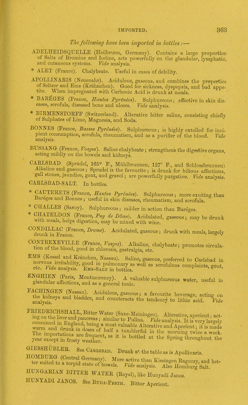 The folloioing have been imported in hollies:— ADELHEIDSQITELLE (Heilb runn, Germany). Contains a lavge proportion of Salts of Bromine and Iodine, acts powerfully on the glandular, lymphatic, and cutaneous systems. Vide analysis. * ALET (France). Chalybeate. Useful in cases of debility. APOLLINARIS (Neuenahr). Acidulous, gaseous, and combines the properties of Seltzer and Ems (Krahnchen). Good for sickness, dyspepsia, and bad appe- tite. When impregnated with Carbonic Acid is drunk at meals. * BAREGES (France, Eautes Pyrenees). Sulphureous; effective in skin dis- eases, scrofula, diseased bone and ulcers. Vide analysis. * BIRMENSTORFF (Switzerland). Alterative bitter saline, consisting chiefly of Sulphates of Lime, Magnesia, and Soda. BONNES (France, Basses Pyrenees). Sulphureous; is highly extolled for inci- pient consumption, scrofula, rheumatism, and as a purifier of the blood. Vide analysis. BUSSANG- (France, Vosges). Saline chalybeate; strengthens the digestive organs acting mildly on the bowels and kidneys. CARLSBAD (Sprudel, 165° F., Miihlbrunnen, 127° F., and Schlossbrunnen) Alkaline and gaseous ; Sprudel is the favourite ; is drunk for bilious affections, gall stones, jaundice, gout, and gravel; are powerfully purgative. Vide analysis. CARLSBAD-SALT. In bottles. * CATJTERETS (France, Sautes Pyrenees). Sulphureous; more exciting than Bareges and Bonnes ; useful in skin diseases, rheumatism, and scrofula. * CEALLES (Savoy). Sulphureous ; milder in action than Bareges. * CHATELDON (France, Pay de D6me). Acidulated, gaseous ; may be drunk with meals, helps digestion, may be mixed with wine. CONDILLAC (France, Drome). Acidulated, gaseous; drunk with meals, largely clrunK in H ranee. 6 * °(?SwtfBiJI]?,E (FraDC?'1 V0Saes)- AIkaUue> ^alybeate; promotes circula- tion of the blood, good in chlorosis, gastralgia, etc. E^.lKeSSel-^di?ranCh|n! NaSSau)- Saliue> Sa8e0U8> Preferred to Carlsbad in TT*£$$- fi-Kt Sr wel1 as scr0ful0U8 complaints' ^ £glSra£tns^ -ful in F-t£^aEN' ^u^V Aoidulous> gaseous; a favourite beverage, actine on anal^iI?eyS bladdel'' C0Unteracts the Pudency to Uthb^L^S FRIEDRICHSHALL, Bitter Water (Saxe-Meiningen). Alterative aperient-act warn and drun!t i bei,,e.a,m°8t val^ble Alterative and Aperient; it is made r ,,™^1 ln °f half a tumblerful in the morning twice a week GIESSHUBLER. See Cahlsbad. Drunk a*, the table as is Apollinaris. Hto6BuSll&tral, G!TaSX/± M°re active tlian Kissingen Ragoczy, and bet- ter suited to a torpid state of bowels. Vide analysis. Also Homburg Salt HUNGARIAN BITTER WATER (Royal), like Hunyadi Jano, HUNYADI JANOS. See Buda-Pssth. Bitter Aperient.