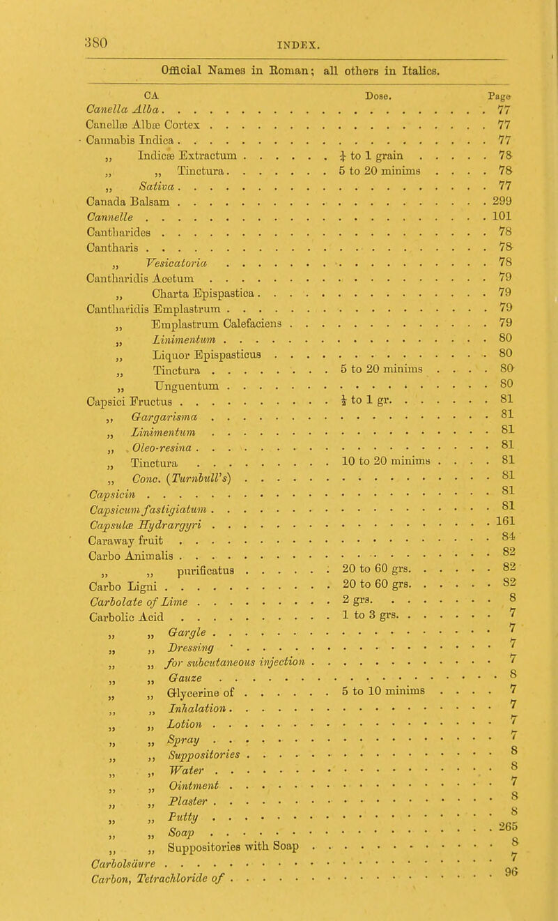 Official Names in Roman; all others in Italics. CA Dose. Page Canella Alba 77 Canellro Albce Cortex 77 Cannabis Indica. .■ 77 „ Indicre Extractum £ to 1 grain 78 „ „ Tinctura 5 to 20 minims .... 78 „ Sativa 77 Canada Balsam 299 Gannelle 101 Cantbarides 78 Cantharis ■ 78 „ Vesicatoria ■ 78 Cantharidis Acetum 79 „ Charta Epispastica 79 Cantharidis Emplastrum 79 „ Emplastrum Calefaciens 79 „ Linimentum 80 „ Liquor Epispasticus .80 „ Tinctura 5 to 20 minims .... 80- „ Unguentum ' 80 Capsici Fructus i to 1 gr 81 ,, Gargarisma 81 „ Linimentum 81 ,, , Oleo-resina 81 „ Tinctura 10 to 20 minims .... 81 „ Cone. (Tumbull's) 81 Ca/psicin .81 Capsicum fastigiatum 81 Capsules Hydrargyri 161 Caraway fruit 84 Carbo Animalis ....... 82 „ „ purificatus ; 20 to 60 grs 82 Carbo Ligni 20 to 60 grs 82 Carbolate of Lime 2 grs 8 Carbolic Acid 1 to 3 grs 7 ,» Gargle ? „ „ Dressing ' ' „ „ for subcutaneous injection ' „ „ Gauze 8 „ „ Glycerine of 5 to 10 minims .... 7 „ „ Inhalation 7 „ Lotion * » » Spray .......... ' „ ,, Suppositories 8 . „ Water . # • 8 „ „ Ointment ■ • ' „ „ Plaster ............. 8 . 8 Putty Soap 265 s ,, „ Suppositories with Soap Carbolsavre Carbon, Tetrachloride of