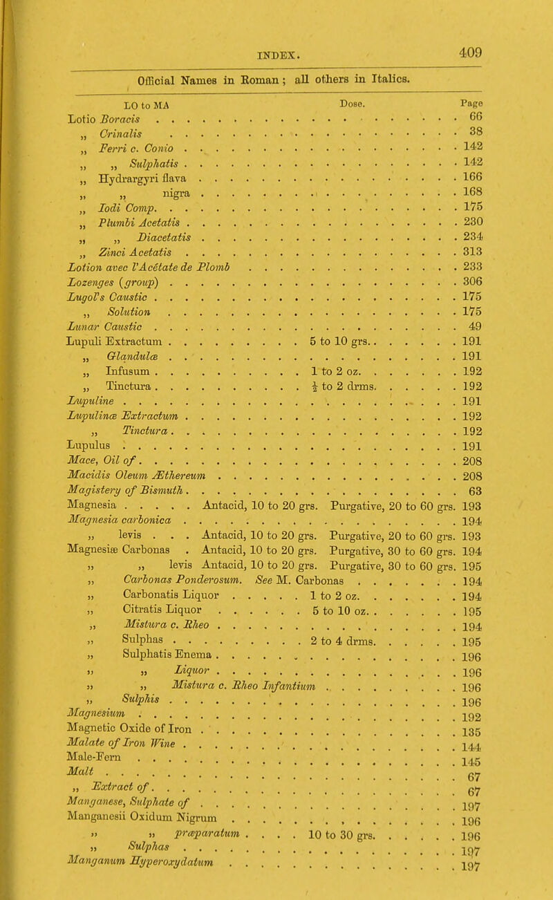 Official Names in Koman; all others in Italics. LO to MA Cose. Pago Lotio Boracis 66 „ Crinalis * 38 „ Ferri c. Conio . ■ 142 „ „ Sulphatis 142 „ Hydrargyri flava 166 „ nigra ( 168 „ Iodi Comp 175 „ Plumbi Jcetatis 230 „ „ Diacetatis 234 „ Zinci Acetatis 313 Lotion avec VAc6tate de Plomb 233 Lozenges {group) 306 LugoVs Caustic 175 ,, Solution 175 Lunar Caustic 49 Lupuli Extractum 5 to 10 grs 191 „ QlandulcB 191 „ Infusum 1 to 2 oz 192 „ Tinctura i to 2 clrms 192 Lupuline - . . . 191 Lupulince Extraction 192 „ Tinctura 192 Lupulus 191 Mace, Oil of 208 Macidis Oleum Mthereum 208 Magistery of Bismuth 63 Magnesia Antacid, 10 to 20 grs. Purgative, 20 to 60 grs. 193 Magnesia carbonica 194 „ levis . . . Antacid, 10 to 20 grs. Purgative, 20 to 60 grs. 193 Magnesiee Carbonas . Antacid, 10 to 20 grs. Purgative, 30 to 60 grs. 194 » „ levis Antacid, 10 to 20 grs. Purgative, 30 to 60 grs. 195 „ Carbonas Ponderosum. See M. Carbonas 194 „ Carbonatis Liquor 1 to 2 oz 194 „ Citratis Liquor 5 to 10 oz 195 „ Mistura c. Rheo 194 Sulphas 2to4 drms 195 „ Sulphatis Enema 195 » » Liquor 196 » » Mistura c. Rheo Infantium 196 ,, Sulphis ' ^gg Magnesium Magnetic Oxide of Iron _ 135 Malate of Iron Wine . 144 Male-Pern ' jjg Malt „ Extract of Manganese, Sulphate of Manganesii Oxiduni Nigrum t iqq » » prceparatum . . . . 10 to 30 grs 196 ii Sulphas t Manganum Hyperoxydatum ' ' 19y