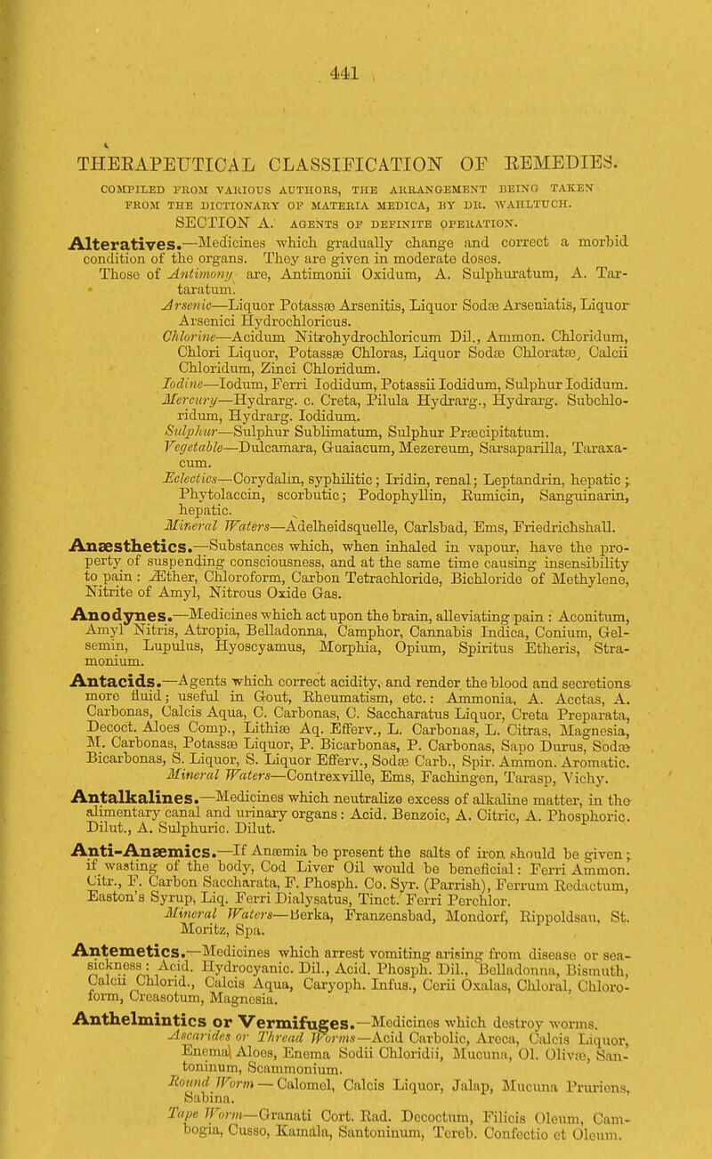 THEEAPEUTICAL CLASSIFICATION OF REMEDIES- COMPILED FROM VARIOUS AUTHORS, THE ARRANGEMENT BEING TAKEN FROM THE DICTIONARY OF MATERIA MEDICA, 11Y DR. WAHLTUCH. SECTION A. AGENTS OF DEFINITE OPERATION. Alteratives.—Medicines which gradually change and correct a morbid condition of the organs. They are given in moderate doses. Those of Antimonj/ are, Antimonii Oxidum, A. Sulphuratum, A. Tar- taratum. Arsenic—Liquor Potassaa Arsenitis, Liquor Sodas Ai'seniatis, Liquor Arsenici Hydrochloricus. Chlorine—Acidum Nitrohydrochloricum Dil., Ammon. Chloridum, Chlori Liquor, Potassse Chloras, Liquor Sodas Chloratas, Calcii Chloridum, Zinci Chloridum. Iodine—Iodum, Ferri Iodidum, Potassii Iodidum, Sulphur Iodidum. Mercury—Hydrarg. c. Creta, Pilula Hydrarg., Hydrarg. Subchlo- ridum, Hydrarg. Iodidum. Sulphur—Sulphur Sublimatum, Sulphur Prascipitatum. Vegetable—Dulcamara, Guaiacum, Mezereum, Sarsaparilla, Taraxa- cum. Eclectics—Corydalin, syphilitic; Iridin, renal; Leptandrin, hepatic -r Phytolaccin, scorbutic; Podophyllin, Eumicin, Sanguinarin, hepatic. Mineral Waters—Adelheidsquelle, Carlsbad, Ems, Friedrichshall. Anaesthetics.—-Substances which, when inhaled in vapour, have the pro- perty of suspending consciousness, and at the same time causing insensibility to pain : iEther, Chloroform, Carbon Tetrachloride, Bichloride of Methylene, Nitrite of Amyl, Nitrous Oxide Gas. Anodynes.—Medicines which act upon the brain, alleviating pain : Aconitum, Amyl Nitris, Atropia, Belladonna, Camphor, Cannabis Indica, Conium, Gel- semin, Lupulus, Hyoscyamus, Morphia, Opium, Spiritus Etheris, Stra- monium. Antacids.—Agents which correct acidity, and render the blood and secretions more fluid; useful in Gout, Rheumatism, etc.: Ammonia, A. Acetas, A. Carbonas, Calcis Aqua, C. Carbonas, C. Saccharatus Liquor, Creta Preparata, Decoct. Aloes Comp., Lithias Aq. Efferv., L. Carbonas, L. Citras, Magnesia, M. Carbonas, Potassas Liquor, P. Bicarbonas, P. Carbonas, SaDO Durus, Soda? Bicarbonas, S. Liquor, S. Liquor Efferv., Sodas Carb., Spir. Ammon. Aromatic. Mineral Waters—Contrexville, Ems, Fachingen, Tarasp, 'Vichy. Antalkalines.—Medicines which neutralize excess of alkaline matter, in the alimentary canal and uiinary organs: Acid. Benzoic, A. Citric, A. Phosphoric. Dilut., A. Sulphuric. Dilut. Anti-Ansemics.—If Anemia be present the salts of iron should be given; if wasting of the body, Cod Liver Oil would be beneficial: Ferri Ammon. Citr., F. Carbon Saccharata, F. Phosph. Co. Syr. (Parrish), Ferrum Redaotum, Easton's Syrup, Liq. Ferri Dialysatus, Tinct. Forri Perchlor. Mineral Waters— berka, Franzensbad, Mondorf, Rippoldsau, St. Moritz, Spa. Antemetics.—Medicines which arrest vomiting arising from disease or sea- sickness: Acid. Hydrocyanic Dil., Acid. Phosph. Dil., Belladonna, Bismuth. Lalcn Chlond., Calcis Aqua, Caryoph. Infus., Ccrii Oxalas, Chloral. Chloro- form, Crcasotum, Magnesia. Anthelmintics or Vermifuges.—Medicines which destroy worms. Ascarides or Thread Worms—Acid Carbolic, Areca, Calcis Liquor, Encma\ Aloes, Enoma Sodii Chloridii, Mucuna, 01. divas, San- toninum, Scammonium. Mound Worm — Calomel, Calcis Liquor, Jalap, Mucuna Pruriens, Sabma. Tape Worm—Granati Cort. Rad. Decoctum, Filicis Oleum, Cam- bogia, Cusso, Kamala, Santoniuum, Tcrcb. Confectio ct Oleum.