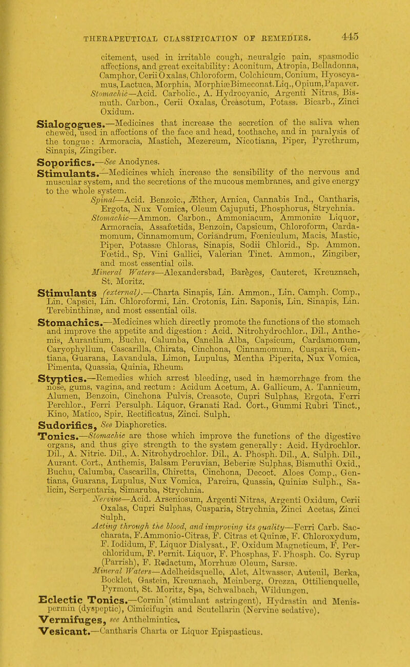 1 15 citement, used in irritablo cough, neuralgic pain, spasmodic affec.tions, and great excitability: Aconitum, Afcropia, Belladonna, Camphor, Ccrii bxnlas, Chloroform, Colchicum, Conium, Hyoscya- mus, Lactuca, Morphia, MorphiffiKmeconat.Liq., Opium, Papa ver. Stomachic— Acid. Carbolic, A. Hydrocyanic, Argenti Nitras, Bis- muth. Carbon., Cerii Oxalas, Crcasotum, Potass. Bicarb., Zinci Oxidum. SialogOgues.—Medicines that increase the secretion of the saliva when chewed, used in affections of the face and head, toothache, and in paralysis of the tongue: Armoracia, Mastich, Mezereum, Nicotiana, Piper, Pyrethrum, Sinapis, Zingiber. Soporifics.—Anodynes. Stimulants.—Medicines which increase the sensibility of the nervous and muscular system, and the secretions of the mucous membranes, and give energy to the whole system. Spinal—Acid. Benzoic, iEther, Arnica, Cannabis Ind., Cantharis, Ergota, Nux Vomica, Oleum Cajuputi, Phosphorus, Strychnia. Stomachic—Ammon. Carbon., Ammoniacum, AmmoniaB Liquor, Armoracia, Assafcetida, Benzoin, Capsicum, Chloroform, Carda- momum, Cinnamomum, Coriandrum, Foeniculum, Macis, Mastic, Piper, Potassas Chloras, Sinapis, Sodii Chlorid., Sp. Ammon. Foetid., Sp. Vini Gallici, Valerian Tinct. Ammon., Zingiber, and most essential oils. Mineral Waters—Alexandersbad, Bareges, Cauteret, Kreuznach, St. Moritz. Stimulants (external).—Charta Sinapis, Lin. Ammon., Lin. Camph. Comp., Lin. Capsici, Lin. Chloroformi, Lin. Crotonis, Lin. Saponis, Lin. Sinapis, Lin. Terebinthinse, and most essential oils. Stomachics.—Medicines which directly promote the functions of the stomach and improve the appetite and digestion : Acid. Nitrohydrochlor., Dil., Anthe- mis, Aurantium, Buchu, Calumba, Canella Alba, Capsicum, Cardamomum, Caryophyllum, Cascarilla, Chirata, Cinchona, Cinnamomum, Cusparia, Gen- tiana, Guarana, Lavandula, Limon, Lupulus, Mentha Piperita, Nux Vomica, Pimenta, Quassia, Quinia, Rheumi Styptics.—Remedies which arrest bleeding, used in haamorrhage from the nose, gums, vagina, and rectum: Acidum Acetum, A. Gallicum, A. Tannicum, Alumen, Benzoin, Cinchona Purvis, Creasote, Cupri Sulphas, Ergota, Ferri Perchlor., Ferri Persulph. Liquor, Granati Bad. Cort., Giunmi Rubri Tinct., Kino, Matico, Spir. Bectificatus, Zinci. Sulph. Sudorifics, See Diaphoretics. Tonics.—Stomachic are those which improve the functions of the digestive organs, and thus give strength to the system generally: Acid. Hydrochlor. Dil., A. Nitric. Dil., A. Nitrohydrochlor. Dil., A. Phosph.DiL, A. Sulph. Dil., Aurant. Cort., Anthemis, Balsam Peruvian, Beberise Sujphas, Bismuthi Oxid., Buchu, Calumba, Cascarilla, Chiretta, Cinchona, Decoct. Aloes Comp., Gen- tiana, Guarana, Lupulus, Nux Vomica, Pareira, Quassia, Quiniaj Sulph.,. Sa- licin, Serpentaria, Simaruba, Strychnia. Nervine—Acid. Arseniosum, Argenti Nitras, Argenti Oxidum, Cerii Oxalas, Cupri Sulphas, Cusparia, Strychnia, Zinci Acetas, Zinci Sulph. Acting through the blood, and improving its quality—Forri Carb. Sac- charata, F.Anxmonio-Citras, F. Citras et Quince, F. Chloroxydum, F. lodidum, F. Liquor Dialysat., F. Oxidum Magneticum, F. Per- chloridum, F. Pernit. Liquor, F. Phosphas, F. Phosph. Co. Syrup (Parrish), F. Bedactum, Morrhuro Oloum, Sarsse. Mineral Waters—Adelheidsqucllo, Alet, Altwasscr, Auteuil, Berka, Booklet, Gastcin, Fu-euznach, Meinborg, Orozza, Ottilienquclle, Pyrmont, St. Moritz, Spa, Schwalbach, Wildungen. Eclectic Tonics.—Cornin (stimulant astringent), Hydrastin and Menis- permin (dyspeptic), Cimicifugin and Scutcllarin (Ner-sdne sedative). Vermifuges, see Anthelmintics. Vesicant.—' 'antharis Charta or Liquor Epispasticus.