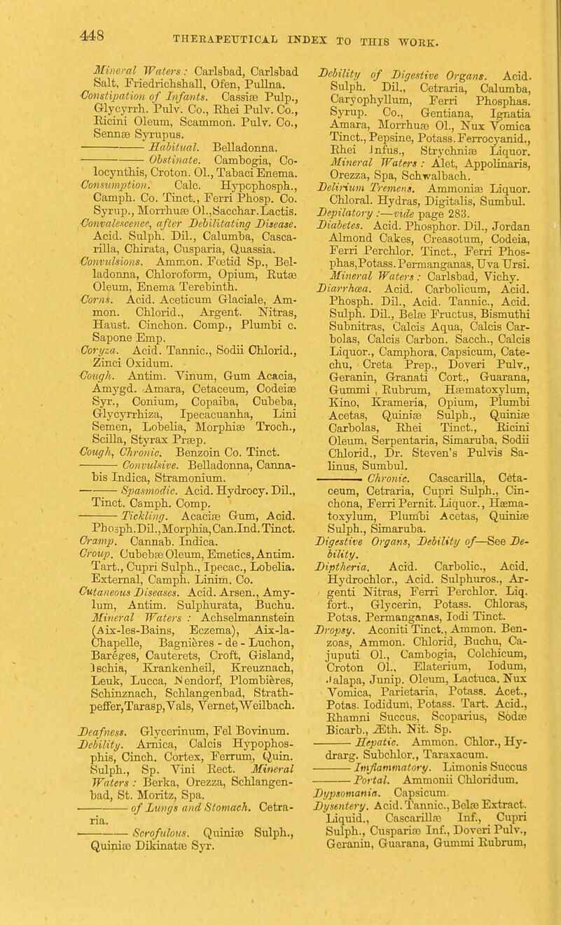 Mineral Waters: Carlsbad, Carlsbad Salt, Friedricbsball, Ofen, Pullna. ■Constipation of Infants. Cassias Pulp., Glycyrrh. Pulv. Co., Rhei Pulv. Co., Ricini Oleum, Scammon. Pulv. Co., Sennas Syrupus. Habitual. Belladonna. Obstinate. Cambogia, Co- locyntbis, Croton. 01., Tabaci Enema. Consumption. Calc. Hypopbospb., Campb. Co. Tinct., Ferri Pbosp. Co. Syrup., Morrhuas 01.,Sacchar.Lactis. Convalescence, after Debilitating Disease. Acid. Sulpb. Dil., Calumba, Casca- rilla, Cbirata, Cusparia, Quassia. Convulsions. Ammon. Foetid Sp., Bel- ladonna, Cblorofonn, Opium, Rutas Oleum, Enema Terebinth. Corns. Acid. Aceticum Grlaciale, Am- mon. Cblorid., Argent. Nitras, Haust. Cincbon. Comp., Plumbi c. Sapone Emp. Coryza. Acid. Tannic, Sodii Cblorid., Zinci Oxidum. €ough. Antim. Vinum, Gum Acacia, Amygd. Amara, Cetaceum, Codeias Syr., Conium, Copaiba, Cubeba, Glycyrrbiza, Ipecacuanba, Lini Semen, Lobelia, Morphias Troch., Scilla, Styrax Prsep. Cough, Chronic. Benzoin Co. Tinct. Convulsive. Belladonna, Canna- bis Indica, Stramonium. Spasmodic. Acid. Hydrocy. Dil., Tinct. Campb. Comp. Tickling. Acacias Gum, Acid. Pbospb.Dil., Morphia, Can.Ind. Tinct. Cramp. Cannab. Indica. Croup. Cubebas Oleum, Emetics, Antim. Tart., Cupri Sulpb., Ipecac, Lobelia. External, Campb. Linim. Co. Cutaneous Diseases. Acid. Arsen., Amy- lum, Antim. Sulpburata, Bucbu. Mineral Waters : Achselmannstein (Aix-les-Bains, Eczema), Aix-la- Cbapelle, Bagnieres - de - Lucbon, Bareges, Cauterets, Croft, Gisland, i scbia, Krankenheil, Kreuznacb, Leuk, Lucca, Hendorf, Plombieres, Scbinznacb, Scblangenbad, Strath- peffer,Tarasp,Vals, Vernet,Weilbach. Deafness. Glyccrimim, Fel Bovinum. Debility. Arnica, Calcis Hypopbos- pbis, Cincb. Cortex, Ferrum, Quin. Sulpb., Sp. Vini Rect. Mineral Waters : Berka, Orezza, Scblangen- bad, St. Moritz, Spa. . of lungs and Stomach. Cetra- ria. Scrofulous. Qiunias Sulph., Quinia3 Dikinatos Syr. Debility of Digestive Organs. Acid. Sulph. Dil., Cetraria, Calumba, Caryopbyllum, Ferri Phosphas. Syrup. Co., Gentiana, Ignatia Amara, Morrhuas 01., Nux Vomica Tinct., Pepsine, Potass. Ferrocyanid., Rhei Jnfus., Strychnias Liquor. Mineral Waters : Alet, Appolinaris, Orezza, Spa, Sch-wulbach. Delirium Tremens. Ammonia? Liquor. Chloral. Hydras, Digitalis, Sumbul. Depilatory :—vide page 283. Diabetes. Acid. Phosphor. Dil., Jordan Almond Cakes, Creasotum, Codeia, Ferri Perchlor. Tinct., Ferri Phos- phas,Potass. Permanganas, Uva Ursi. Mineral Waters : Carlsbad, Vichy. Diarrhoea. Acid. Carbolicum, Acid. Phospb. Dil., Acid. Tannic, Acid. Sulph. Dil., Belas Fructus, Bismuthi Subnitras, Calcis Aqua, Calcis Car- bolas, Calcis Carbon. Sacch., Calcis Liquor., Camphora, Capsicum, Cate- chu, Creta Prep., Doveri Pulv., Geranin, Granati Cort., Guarana, Gum mi , Rubrum, Hasinatoxylum, Kino, Krameria, Opium, Plumbi Acetas, Quinias Sulph., Q.uinias Carbolas, Rhei Tinct., Ricini Oleum, Serpentaria, Simaruba, Sodii Chlorid., Dr. Steven's Pulvis Sa- linus, Sumbul. ■ Chronic. Cascarilla, Ceta- ceum, Cetraria, Cupri Sulph., Cin- chona, Ferri Pernit. Liquor., Htema- toxylum, Plumbi Acetas, Quinias Sulph., Simaruba. Digestive Organs, Debility of—See De- bility. Diptheria. Acid. Carbolic, Acid. Hydrochlor., Acid. Sulphuros., Ar- genti Nitras, Ferri Perchlor. Liq. fort., Glycerin, Potass. Chloras, Potas. Permanganas, Iodi Tinct. Dropsy. Aconiti Tinct., Ammon. Ben- zoas, Ammon. Chlorid, Buchu, Ca- juputi 01., Cambogia, Colchicum, Croton 01., Elaterium, Iodum, .1 alapa, Jump. Oleum, Lactuca. Nux Vomica, Parietaria, Potass. Acet., Potas. Iodidum, Potass. Tart. Acid., Rhamni Succus, Scoparius, Sodas Bicarb., iEth. Nit. Sp. Hepatic. Ammon. Chlor., Hy- drarg. Subchlor., Taraxacum. Imflammatory. Limonis Succus Portal. Ammouii Chloridum. Dypsomania. Capsicum. Dysentery. Acid. Tannic, Belas Extract. Liquid., Cascarilla? Inf., Cupri Sulph., Cusparias Inf., Doveri Pulv., Geranin, Guarana, Gummi Rubrum,