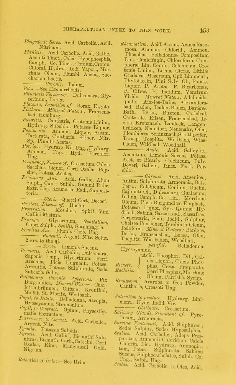 Phagedenic Sores. Acid. Carbolic, Acid. Nitricum. T/it/i isi.s. Acid. Carbolic, Acid. Gallic, Aconiti Tinct., Calcis Hypophosphis, Campb. Co. Tinct., Conium,Croton- Cbloral. Hydrat., Iodi Vapor., Mor- rhuas Oleum, Plumbi Acetas, Sac- cbarum Lactis. Chronic. Iodum. Piles.—See Hasmorrhoids. Pityriasis Versicolor. Dulcamara, Gly- cerinum, Borax. Placenta, Expulsion of. Borax, Ergota. Plethora. Mineral Waters : Franzens- bad, Homburg. Pleuritis. Cantbaris, Crotonis Linim., Hydrarg. Subchlor, Potassas Liquor. Pneumonia. Amnion. Liquor, Antim. lartarata, Cantbaris. .Ether. Nitr. bp., Plumbi Acetas. Porrigo. Hydrarg. Nit. Ung., Hydrarg. Amnion. Ung., Hyd. Perchlor. Ung. Pregnancy, Mtusea of. Creasotum, Calcis Sacchar Liquor, Cerii Oxalas, Pep- srne, Potass. Acetas. Prolapsus Ani. Acid. Gallic, Alum Sulph Cupri Sulph, Gummi Eubr. Lxtr. Liq, Kramerias Pad., Supposi- Uteri. Querci Cort. Decoct. Prostate, Disease of. Bucbu Prostration Moscbus, Spirit. Vini Galkci Mistura. Prurigo. Glycerinum, Genitalimn, Cupri Sulpb., Senilis, Stapbisagria. Pruritus Am. Plumb. Carb. Ung — Pudendi. Argent. Nitr. Solut. 2 grs. to tbe *j. ~— Scroti. Limonis Succus. Psoriasis. Acid. Carbolic, Dulcamara, feaponis Emp., Glycerinum, Ferri Arsenias, Picis Unguent, Potass. Arscmtis Potassa Sulpburata, Soda oubcarb. Solut. Pulmonary Chronic Affections. Pix Burguncbca. Mineral Waters: Char- l°r ff11?1^11' Clifton> Krontbal, Moffat, St. Moritz, Wcilbach. Pupil, to Dilate. Belladonna, Atropia, Hyoscyamus, Stramonium. P ' m^E5raSm°PiUm' ^EqSSbSr*Acid- c^> Pyemia. Potassas Snlphis lyrosis. Acid. Gallic, Bismutbi S»fc Ogjk Kuus Manganesii ffl Retention of Urine.—Sec Urine Rheumatism. Acid.Arsen, ActasaRace- mosa, Ammon. Cblorid, Ammon. Phosphas, Belladonnas Compositum Lin, Cimicifugin, Cbloroform, Cam- phoras Lin. Comp, Colchicum, Cro- tonis Linim, Lithiae Citras, Lithias Guaiacas, Mezereum, Opii Liniment, Pbytolaccin, Pini Sylv. 01., Potass. Liquor, P. Acetas, P. Bicarbonas, P. Citras, P. Iodidum, Veratrum Viride. Mineral Waters: Adelheids- quelle, Aix-les-Bains, Alexanders- bad, Baden, Baden-Baden, Bareges, -Bath, Berka, Buxton, Carlsbad, Cauterets, Eilsen, Eranzensbad, Is- chia, Esreuznach, Landeck, Langen- brxicken, Nenndorf, Neuenabr, Ofen, Plombieres, Scbinznacb,Stratbpeffer, Tarasp, Toeplitz, Weilbach, Wies- baden, Wildbad, Woodball. ; Acute. Acid. Salicylic, Aconitum, Limonis Succus, Potass. Acet. et Bicarb, Colcbicum, Pulv. Doveri, Salicin, Tinct. Ferri. Per- cblor. —; Chronic. Acid. Arsenios., Antim. Sulpburata, Armoracia, Bals. Peru, Colcbicum, Conium, Bucbu, Cajuputi 01, Dulcamara, Guaiacum, Iodum, Campb. Co. Lin, Morrhuas Oleum, Picis Burgundicas Emplast, Potassas Liquor, Syr. Quinias Hy- driod, Sabina, Sarzas Pad, Sassafras, berpentaria, Sodii Iodid, Sulpbur, Chelsea Pensioner, Terebintb. Oleum, Iodoform. Mineral Waters : Bareges Berka, Franzensbad, Lucca, Ofen, Toephtz, Wiesbaden, Woodball. ~~ ■ pai»ful. Belladonna, Hyoscyamus. fAcid. Pbospbor. Dil, Cal- cis Liquor, Calcis Phos- Richets J pbas, Creta Praparata, Rachitis. Eerri Phosphas, Morrhuas l Oleum, Parrisb's Syrup. Ringworm.^ Araroba or Goa Powder, Cantbaris, Crcasoti Ung. Salivation to produce. Hydrara-. Lini- ment, Hydr. Iodid. Vir. r~7 Obstinate. Creasotum. bahvary Glands, Stimulant of. PVro- thrum, Armoracia. Sarcina VentricuU. Acid. Sulpburos., Sodas Sulphis. Sodas Hyposulphs. Scabies. Acid. Carbolic, Adcps Pras- paratus, Ammonii OhoridluS, Calcis Chlorm. Liq,, Hydrarg. Ammoha- tuin, Potass Sulphurata, Sabinas buccus Sulpbocarbolatcs, Sulpb. Co Ung, Sulph. Ung. Scalds, Acid. Carbolic, c. Oleo, Acid.