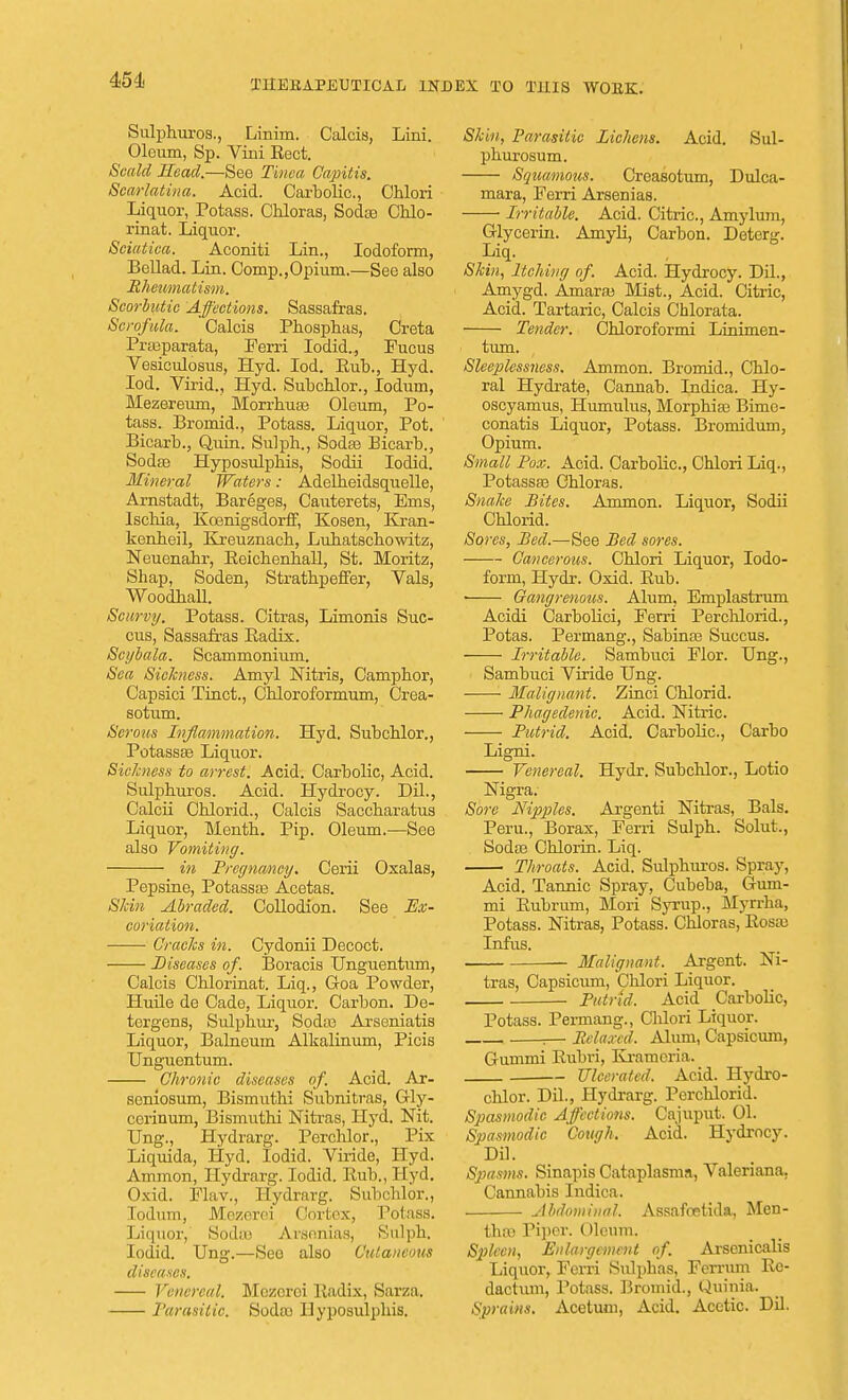 Sulphuros., Linim. CalciB, Lini. Oleum, Sp. Vim Rect. Scald Head.—See Tinea Capitis. Scarlatina. Acid. Carbolic., Chlori Liquor, Potass. Chloras, Soda? Chlo- rinat. Liquor. Sciatica. Aconiti Lin., Iodoform, Bellad. Lin. Comp.,Opium.—See also Rheumatism. Scorbutic Affections. Sassafras. Scrofula. Calcis Phosphas, Creta Prajparata, Ferri Iodid., Fucus Vesiculosus, Hyd. Iod. Rub., Hyd. Iod. Virid., Hyd. Subchlor., lodum, Mezereum, Morrhuse Oleum, Po- tass. Bromid., Potass. Liquor, Pot. Bicarb., Quin. Sulph., Soda? Bicarb., Sodse Hyposulphis, Sodii Iodid. Mineral Waters: Adelbeidsquelle, Arnstadt, Bareges, Cauterets, Ems, Iscbia, KoenigsdorfF, Kosen, Kran- kenheil, Kreuznacb, Luhatschowitz, Neuenahr, Reichehhall, St. Moritz, Shap, Soden, Strathpeffer, Vals, WoodbaU. Scurvy. Potass. Citras, Limonis Suc- cus, Sassafras Radix. Scybala. Scammonium. Sea Sickness. Amyl Nitris, Campbor, Capsici Tinct., Cbloroformum, Crea- sotum. Serous Inflammation. Hyd. Subcblor., Potass^ Liquor. Sickness to arrest. Acid. Carbolic, Acid. Sulpburos. Acid. Hydrocy. Dil., Calcii Cblorid., Calcis Saccharatus Liquor, Mentb. Pip. Oleum.—See also Vomiting. in Pregnancy. Cerii Oxalas, Pepsine, Potassa? Acetas. Skin Abraded. Collodion. See Ex- coriation. Cracks in. Cydonii Decoct. Diseases of. Boracis Unguentum, Calcis Cblorinat. Liq., Goa Powder, lluile de Cade, Liquor. Carbon. De- tergens, Sulphur, Sodas Arseniatis Liquor, Balneum Alkalinum, Picis Unguentum. Chronic diseases of. Acid. Ar- seniosum, Bismuthi Subnitras, Gly- cciinum, Bismuthi Nitras, Hyd. Nit. Ung., Hydrarg. Perchlor., Pix Liquida, Hyd. Iodid. Viride, Hyd. Ammon, Hydrarg. Iodid. Rub., Hyd. Oxid. Flav., Hydrarg. Subcblor., Iodum, Mezerei Cortex, Potass. Liquor, Soda) Aisnnias, Sulph. Iodid. Ung.—See also Cutaneous diseases. Venereal. Mezoroi Radix, Sarza. Parasitic. Sodco Hyposulphis. Skin, Parasitic Lichens. Acid. Sul- pburosum. Squamous. Creasotum, Dulca- mara, Ferri Arsenias. ■ Irritable. Acid. Citric, Amylum, Glycerin. Amyli, Carbon. Deterg. Liq. Skin, Itching of. Acid. Hydrocy. Dil., Amygd. Amaraj Mist., Acid. Citric, Acid. Tartaric, Calcis Chlorata. Tender. Chloroformi Linimen- turu. Sleeplessness. Ammon. Bromid., Chlo- ral Hydrate, Cannab. Indica. Hy- oscyamus, Humulus, Morphia? Bime- conatis Liquor, Potass. Bromidum, Opium. Small Pox. Acid. Carbolic, Chlori Liq., Potassse Chloras. Snake Bites. Ammon. Liquor, Sodii Chlorid. Sores, Bed.—See Bed sores. Cancerous. Chlori Liquor, Iodo- form, Hydr. Oxid. Rub. Gangrenous. Alum, Emplastrum Acidi Carbolici, Ferri Perchlorid., Potas. Permang., Sabina? Succus. Irritable. Sambuci Flor. Ung., Sambuci Viride Ung. Malignant. Zinci Chlorid. Phagedenic. Acid. Nitric. Putrid. Acid. Carbolic, Carbo Ligni. Venereal. Hydr. Subchlor., Lotio Nigra. Sore Nipples. Argenti Nitras, Bals. Peru., Borax, Ferri Sulpb. Solut., Soda? Chlorin. Liq. Throats. Acid. Sulphuros. Spray, Acid. Tannic Spray, Cubeba, Gum- mi Rubrum, Mori Syrup., Myrrha, Potass. Nitras, Potass. Chloras, Rosa) Infus. Malignant. Argent. Ni- tras, Capsicum, Chlori Liquor. Putrid, Acid CarboHc, Potass. Permang., Cldori Liquor. .— Relaxed, Alum, Capsicum, Gummi Rubri, Kramcria. Ulcerated. Acid. Hydro- chlor. Dil., Hydrarg. Perchlorid. Spasmodic Affections. Cajuput. 01. Spasmodic Cough, Acid. Hydrocy. Dil. Spasms. Sinapis Cataplasms, Valeriana. Cannabis Indica. Abdominal, Assafostida, Men- tha) Piper. Oleum. Spleen, Enlargement of Arscnicalis Liquor, Ferri Sulphas, Ferrum Re- daction, Potass. Bromid., Quitria. Sprains. Acetum, Acid. Acetic. Dil.