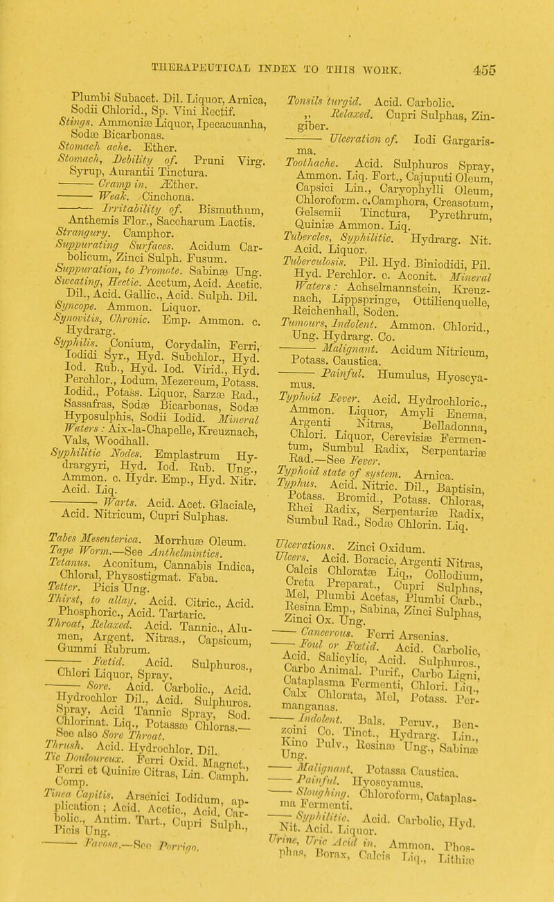 Plumbi Subacet. Dil. Liquor, Arnica, Sodii Chlorid., Sp. Vini Rectif. Stings. Ammonias Liquor, Ipecacuanha, Soda) Bicarbonas. Stomach ache. Ether. Stomach, Debility of. Pruni Virg. Syrup, Aurantii Tinctura. ■ Cramp in. iEther. Weak. Cinchona. •— Irritability of. Bismuthum, Anthemis Flor., Saccharum Lactis. Strangury. Camphor. Suppurating Suifaces. Acidum Car- ^ bolicum, Ziuci Sulph. Fusum. Suppuration, to Promote. Sabinaa Ung. Sweating, Hectic. Acetum, Acid. Acetic. Dil., Acid. Gallic, Acid. Sulph. Dil. Syncope. Ammon. Liquor. Synovitis, Chronic. Emp. Ammon. c. Hydrarg. Syphilis. Conium, Corydalin, Ferri, Iodidi Syr., Hyd. Subchlor., Hyd. Iod. Rub., Hyd. Iod. Virid., Hyd. Perchlor., Iodum, Mezereum, Potass. Iodid., Potass. Liquor, Sarzas Rad., Sassafras, Soda? Bicarbonas, Sodas Hyposulphis, Sodii Iodid. Mineral Waters: Aix-la-Chapelle, Kreuznach Vals, Woodhall. ' Syphilitic Nodes. Emplastrum Hy- drargyri, Hyd. Iod. Rub. Ung., Ammon. c. Hydr. Emp., Hyd. Nitr Acid. Liq. — Warts. Acid. Acet. Glaciale, Acid. Nitricuni, Cupri Sulphas. Tabes Mesenterica. MorrhuaB Oleum. Tape Worm.—See Anthelmintics. Tetanus. Aconitum, Cannabis Indica Chloral, Physostigmat. Faba. Tetter. Picis Ung. Thirst, to allay. Acid. Citric, Acid. r 1 hosphoric, Acid. Tartaric. Throat, Relaxed. Acid. Tannic, Alu- men, Argent. Nitras., Capsicum, Gummi Rubrum. —— Foetid. Acid. Sulphuros., Onion Liquor, Spray. Sore. Acid. Carbolic, Acid Hydrochlor Dil., Acid. Sulphuros! Spray, Acid Tannic Spray, Sod. Chlorinat Liq., Potassa) Chloras.- cseo also Sore Throat. 'Mrush. Acid. Hydrocblor. Dil Tto_Zovtom-eux Ferri Oxid. Magnet., Conrp ^ ^ Lin' CamPh' Tinea Capitis Arsenici Iodidum, ap- plication ; Acid. Acetic, Acid Cir T»rt- age Favosa,^—See PorHqo, Tonsils turgid. Acid. Carbolic. „ Relaxed. Cupri Sulphas, Zin- giber. Ulceration of. Iodi Gargaris- ma. Toothache. Acid. Sulphuros Spray, Ammon. Liq. Fort., Cajuputi Oleum' Capsici Lin., Caryophylli Oleum, Chloroform. c.Camphora, Creasotum, Gelsemii Tinctura, Pyrethrum, Quiniaa Ammon. Liq. Tubercles, Syphilitic. Hydrarg. Nit. Acid. Liquor. Tuberculosis. Pil. Hyd. Biniodidi, Pil. Hyd. Perchlor. c. Aconit. Mineral Waters: Achselmannstein, Kreuz- nach, Lippspringe, OttilienqueUe, Reichenhall, Soden. Tumours, Indolent. Ammon. Chlorid Ung. Hydrarg. Co. Malignant. Acidum Nitricum Potass. Caustica. Painful. Humulus, Hyoscya- mus. Typhoid Fever. Acid. Hydrochloric, Ammon. Liquor, Amyli Enema, Argenti Kitras, Belladonna Uilori. Liquor, Cerevisias Fermen- tum Sumbul Radix, Serpentaria? Rad.—See Fever. Typhoid state of system. Arnica Typhus. Acid. Nitric. Dil., Baptism, Potass Bromid., Potass. Chloras Rhei Radix, Serpentaite Radix Sumbul Rad., Soda Chlorin. Liq Ulcerations. Zinci Oxidum Calcis Chlorate Liq,, Collodium MpI m K '1, Cupri Sulpha^ Mel, Plumbi Acetas, Plumbi Carb ' Cancerous. Ferri Arsenias. ~Tci?% r Ffld\ Acid- Carbolic, Acid. Salicylic, Acid. Sulphuros Carbo Animal. Purif., Carbo LiS Cataplasma Fermenti, Chlori. Liq. Calx Chlorata, Mel, Potass. Perl manganas. Indolent. Bals. Peruv., Ben- zoic Co Tinct., Hydrarg' Liu Kmo Pulv., RosinaoVng.rSablua; Malignant. Potassa Caustica Painful. Hyoscyamus Urme, Uric Acid in. Ammon. Phos- PHafl, Borax, Calcis Liq., U&