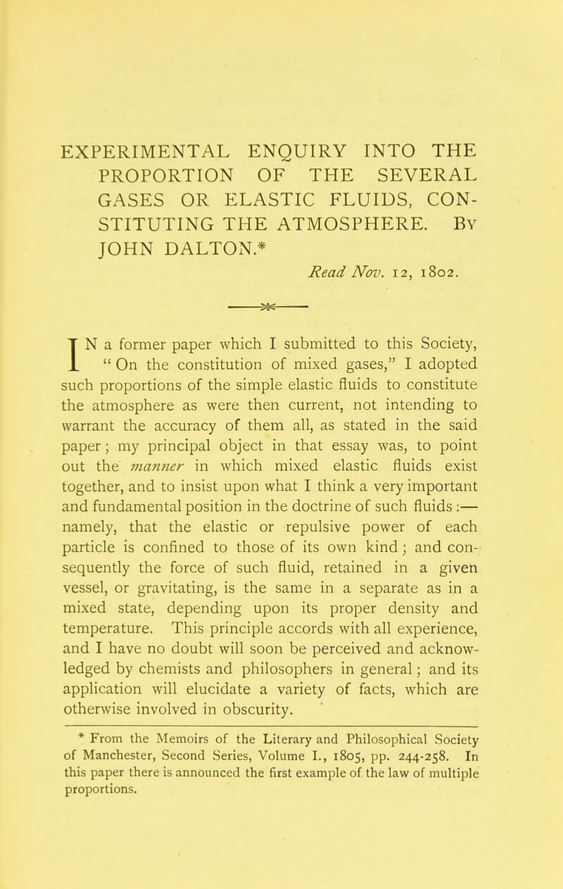 EXPERIMENTAL ENQUIRY INTO THE PROPORTION OF THE SEVERAL GASES OR ELASTIC FLUIDS, CON- STITUTING THE ATMOSPHERE. By JOHN DALTON* Read Nov. 12, 1802. Me IN a former paper which I submitted to this Society,  On the constitution of mixed gases, I adopted such proportions of the simple elastic fluids to constitute the atmosphere as were then current, not intending to warrant the accuracy of them all, as stated in the said paper; my principal object in that essay was, to point out the matiner in which mixed elastic fluids exist together, and to insist upon what I think a very important and fundamental position in the doctrine of such fluids :— namely, that the elastic or repulsive power of each particle is confined to those of its own kind; and con- sequently the force of such fluid, retained in a given vessel, or gravitating, is the same in a separate as in a mixed state, depending upon its proper density and temperature. This principle accords with all experience, and I have no doubt will soon be perceived and acknow- ledged by chemists and philosophers in general; and its application will elucidate a variety of facts, which are otherwise involved in obscurity. * From the Memoirs of the Literary and Philosophical Society of Manchester, Second Series, Volume I., 1805, pp. 244-258. In this paper there is announced the first example of the law of multiple proportions.