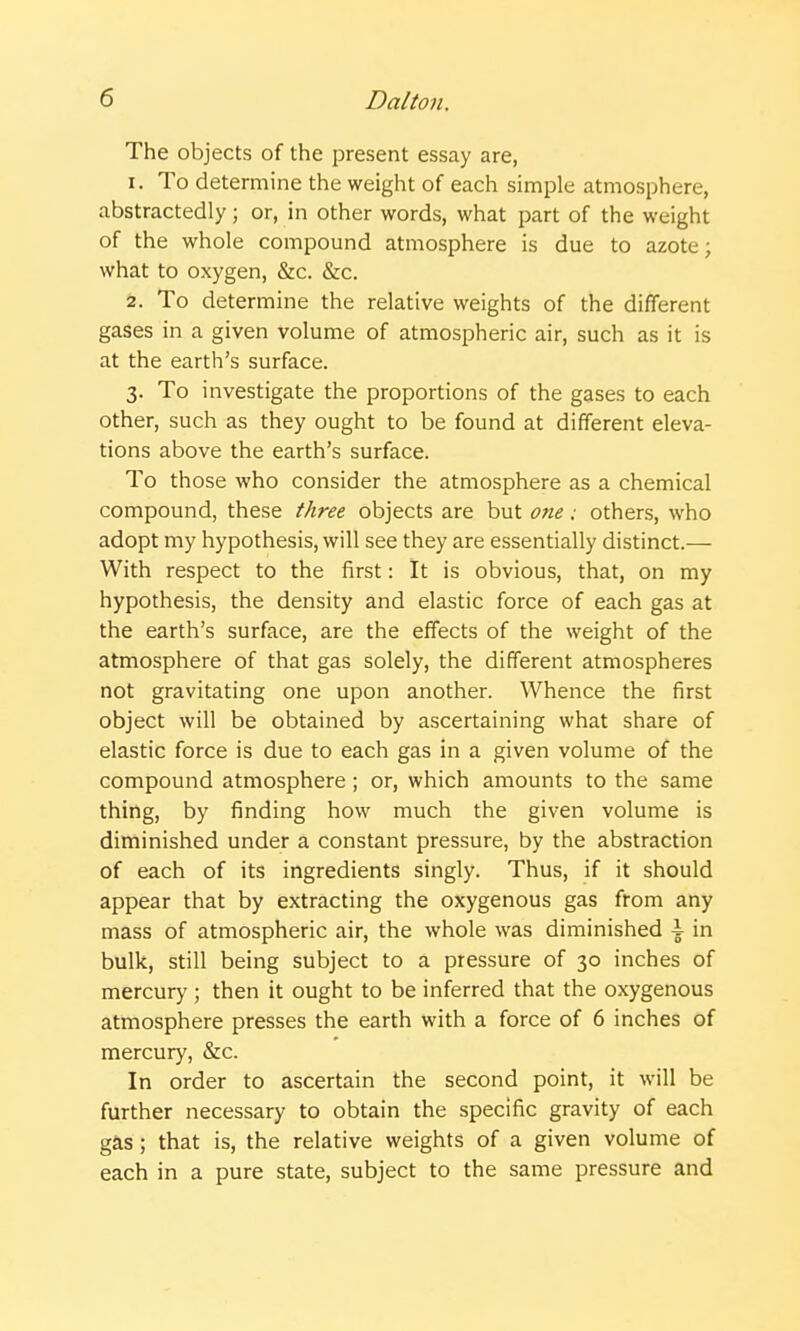 The objects of the present essay are, 1. To determine the weight of each simple atmosphere, abstractedly; or, in other words, what part of the weight of the whole compound atmosphere is due to azote; what to oxygen, &c. &c. 2. To determine the relative weights of the different gases in a given volume of atmospheric air, such as it is at the earth's surface. 3. To investigate the proportions of the gases to each other, such as they ought to be found at different eleva- tions above the earth's surface. To those who consider the atmosphere as a chemical compound, these three objects are but one.- others, who adopt my hypothesis, will see they are essentially distinct.— With respect to the first: It is obvious, that, on my hypothesis, the density and elastic force of each gas at the earth's surface, are the effects of the weight of the atmosphere of that gas solely, the different atmospheres not gravitating one upon another. Whence the first object will be obtained by ascertaining what share of elastic force is due to each gas in a given volume of the compound atmosphere ; or, which amounts to the same thing, by finding how much the given volume is diminished under a constant pressure, by the abstraction of each of its ingredients singly. Thus, if it should appear that by extracting the oxygenous gas from any mass of atmospheric air, the whole was diminished \ in bulk, still being subject to a pressure of 30 inches of mercury ; then it ought to be inferred that the oxygenous atmosphere presses the earth with a force of 6 inches of mercury, &c. In order to ascertain the second point, it will be further necessary to obtain the specific gravity of each gas; that is, the relative weights of a given volume of each in a pure state, subject to the same pressure and