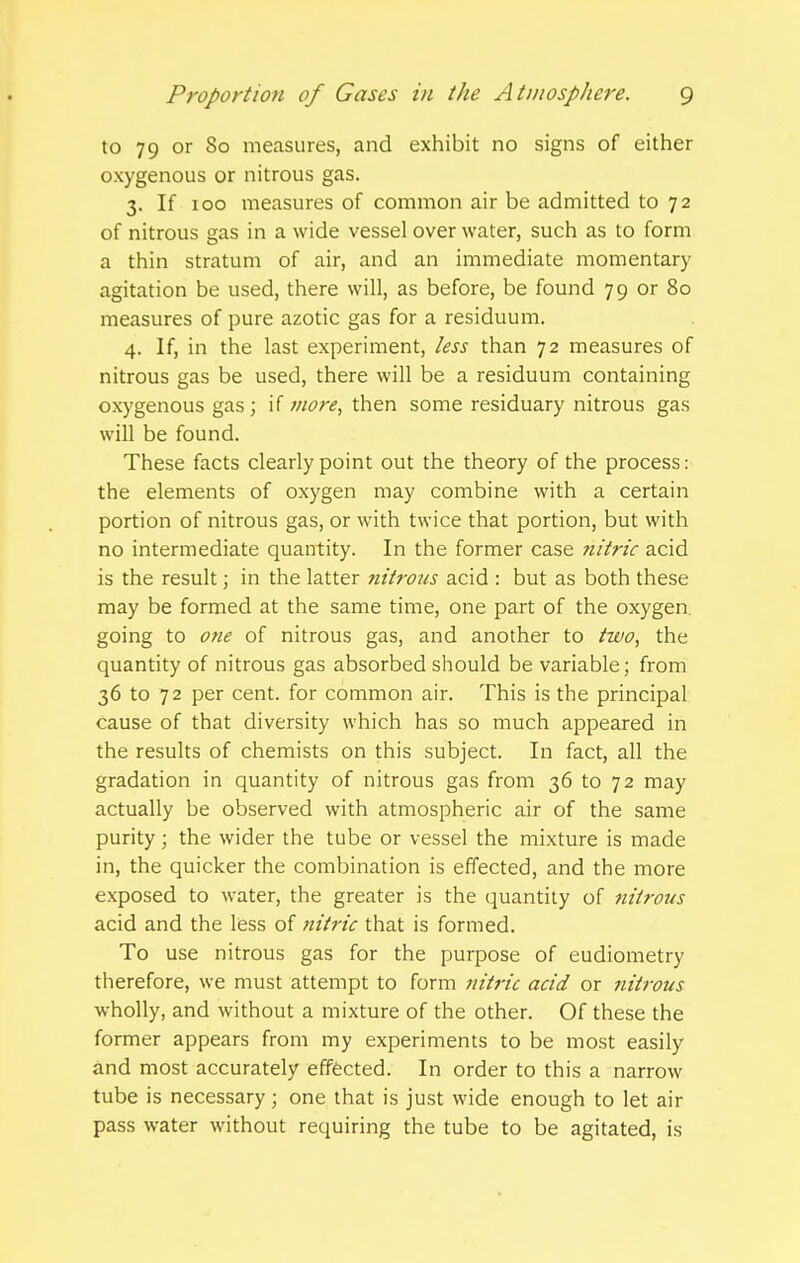 to 79 or 80 measures, and exhibit no signs of either oxygenous or nitrous gas. 3. If 100 measures of common air be admitted to 72 of nitrous gas in a wide vessel over water, such as to form a thin stratum of air, and an immediate momentary agitation be used, there will, as before, be found 79 or 80 measures of pure azotic gas for a residuum. 4. If, in the last experiment, less than 72 measures of nitrous gas be used, there will be a residuum containing oxygenous gas ; if more, then some residuary nitrous gas will be found. These facts clearly point out the theory of the process: the elements of oxygen may combine with a certain portion of nitrous gas, or with twice that portion, but with no intermediate quantity. In the former case nitric acid is the result; in the latter nitrous acid : but as both these may be formed at the same time, one part of the oxygen going to one of nitrous gas, and another to two, the quantity of nitrous gas absorbed should be variable; from 36 to 72 per cent, for common air. This is the principal cause of that diversity which has so much appeared in the results of chemists on this subject. In fact, all the gradation in quantity of nitrous gas from 36 to 72 may actually be observed with atmospheric air of the same purity; the wider the tube or vessel the mixture is made in, the quicker the combination is effected, and the more exposed to water, the greater is the quantity of nitrous acid and the less of nitric that is formed. To use nitrous gas for the purpose of eudiometry therefore, we must attempt to form iiitric acid or nitrous wholly, and without a mixture of the other. Of these the former appears from my experiments to be most easily and most accurately effected. In order to this a narrow tube is necessary; one that is just wide enough to let air pass water without requiring the tube to be agitated, is