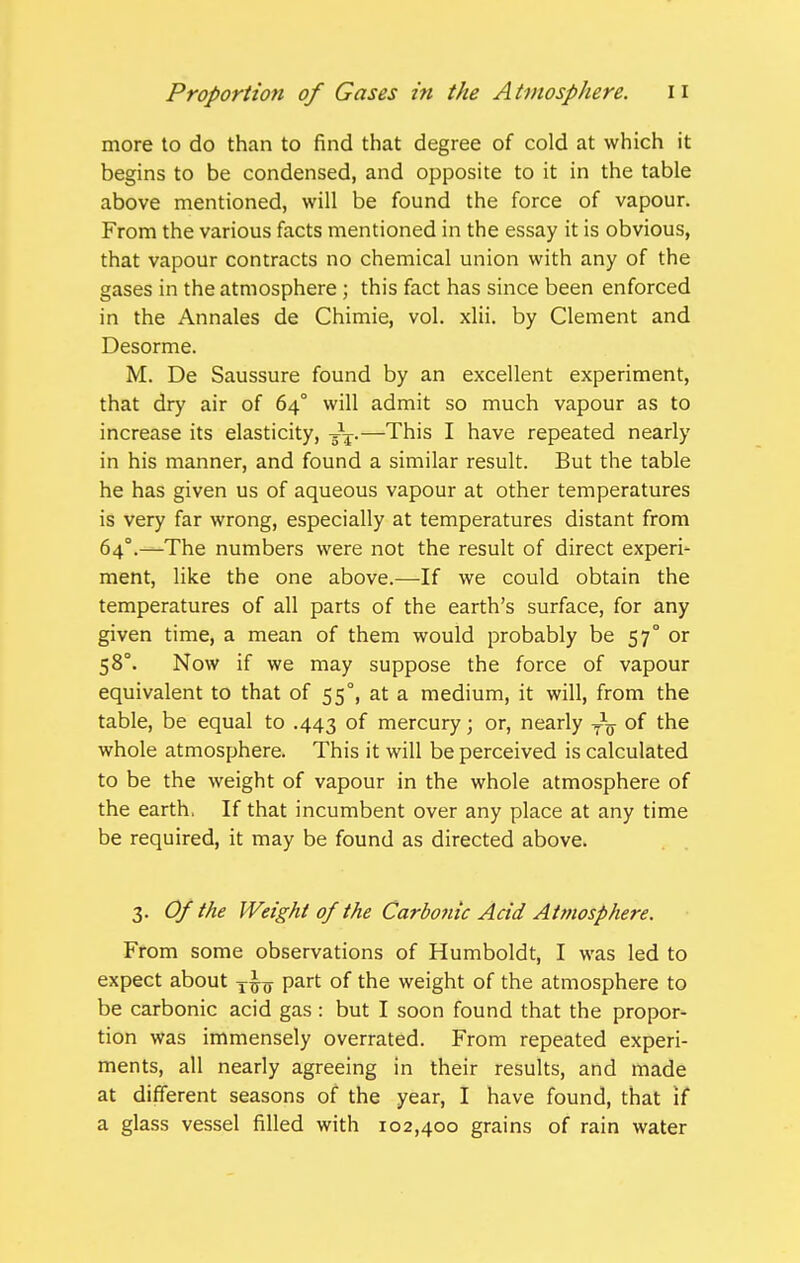 more to do than to find that degree of cold at which it begins to be condensed, and opposite to it in the table above mentioned, will be found the force of vapour. From the various facts mentioned in the essay it is obvious, that vapour contracts no chemical union with any of the gases in the atmosphere ; this fact has since been enforced in the Annales de Chimie, vol. xlii. by Clement and Desorme. M. De Saussure found by an excellent experiment, that dry air of 64° will admit so much vapour as to increase its elasticity, 5 —This I have repeated nearly in his manner, and found a similar result. But the table he has given us of aqueous vapour at other temperatures is very far wrong, especially at temperatures distant from 64°.—The numbers were not the result of direct experi- ment, like the one above.—If we could obtain the temperatures of all parts of the earth's surface, for any given time, a mean of them would probably be 57° or 58°. Now if we may suppose the force of vapour equivalent to that of 55°, at a medium, it will, from the table, be equal to .443 of mercury; or, nearly of the whole atmosphere. This it will be perceived is calculated to be the weight of vapour in the whole atmosphere of the earth. If that incumbent over any place at any time be required, it may be found as directed above. 3. Of the Weight of the Carbonic Acid Atmosphere. From some observations of Humboldt, I was led to expect about part of the weight of the atmosphere to be carbonic acid gas : but I soon found that the propor- tion was immensely overrated. From repeated experi- ments, all nearly agreeing in their results, and made at different seasons of the year, I have found, that if a glass vessel filled with 102,400 grains of rain water