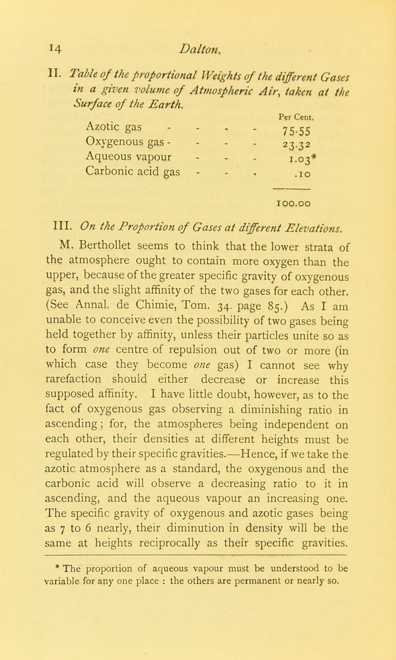 II. Table of the proportional Weights of the different Gases in a given volume of Atmospheric Air, taken at the Surface of the Earth. Per Cent. Azotic gas - - . . 75.55 Oxygenous gas - - - - 23.32 Aqueous vapour - - 1.03* Carbonic acid gas - - , .10 100.00 III. On the Proportion of Gases at different Elevations. M. BerthoUet seems to think that the lower strata of the atmosphere ought to contain more oxygen than the upper, because of the greater specific gravity of oxygenous gas, and the sUght affinity of the two gases for each other. (See Annal. de Chimie, Tom. 34. page 85.) As I am unable to conceive even the possibility of two gases being held together by affinity, unless their particles unite so as to form one centre of repulsion out of two or more (in which case they become one gas) I cannot see why rarefaction should either decrease or increase this supposed affinity. I have little doubt, however, as to the fact of oxygenous gas observing a diminishing ratio in ascending; for, the atmospheres being independent on each other, their densities at different heights must be regulated by their specific gravities.—Hence, if we take the azotic atmosphere as a standard, the oxygenous and the carbonic acid will observe a decreasing ratio to it in ascending, and the aqueous vapour an increasing one. The specific gravity of oxygenous and azotic gases being as 7 to 6 nearly, their diminution in density will be the same at heights reciprocally as their specific gravities. * The proportion of aqueous vapour must be understood to be variable for any one place : the others are permanent or nearly so.