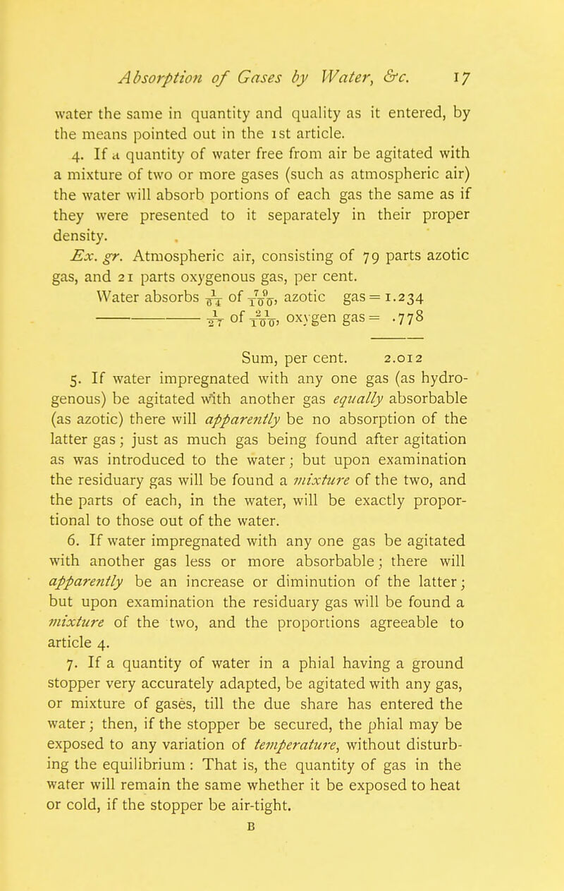 water the same in quantity and quality as it entered, by the means pointed out in the 1st article. 4. If a quantity of water free from air be agitated with a mixture of two or more gases (such as atmospheric air) the water will absorb portions of each gas the same as if they were presented to it separately in their proper density. Ex. gr. Atmospheric air, consisting of 79 parts azotic gas, and 21 parts oxygenous gas, per cent. Water absorbs -^-^ of ^j^^, azotic gas = 1.234 2T of tVo. oxygen gas= .778 Sum, per cent. 2.012 5. If water impregnated with any one gas (as hydro- genous) be agitated with another gas equally absorbable (as azotic) there will apparently be no absorption of the latter gas; just as much gas being found after agitation as was introduced to the water; but upon examination the residuary gas will be found a mixture of the two, and the parts of each, in the water, will be exactly propor- tional to those out of the water. 6. If water impregnated with any one gas be agitated with another gas less or more absorbable; there will apparently be an increase or diminution of the latter; but upon examination the residuary gas will be found a 7nixture of the two, and the proportions agreeable to article 4. 7. If a quantity of water in a phial having a ground stopper very accurately adapted, be agitated with any gas, or mixture of gases, till the due share has entered the water; then, if the stopper be secured, the phial may be exposed to any variation of temperature, without disturb- ing the equilibrium : That is, the quantity of gas in the water will remain the same whether it be exposed to heat or cold, if the stopper be air-tight. B