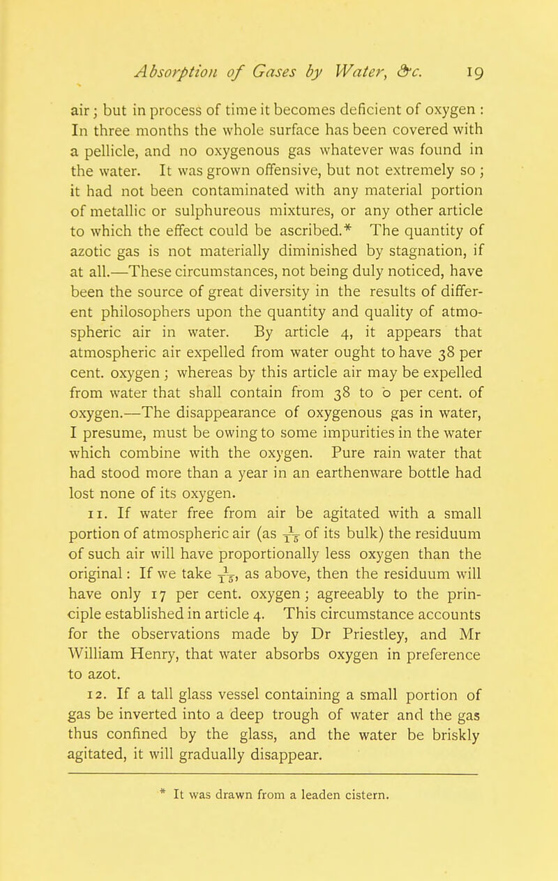 air j but in process of time it becomes deficient of oxygen : In three months the whole surface has been covered with a peUicle, and no oxygenous gas whatever was found in the water. It was grown offensive, but not extremely so ; it had not been contaminated with any material portion of metallic or sulphureous mixtures, or any other article to which the effect could be ascribed.* The quantity of azotic gas is not materially diminished by stagnation, if at all.—These circumstances, not being duly noticed, have been the source of great diversity in the results of differ- ent philosophers upon the quantity and quality of atmo- spheric air in water. By article 4, it appears that atmospheric air expelled from water ought to have 38 per cent, oxygen ; whereas by this article air may be expelled from water that shall contain from 38 to b per cent, of oxygen.—The disappearance of oxygenous gas in water, I presume, must be owing to some impurities in the water which combine with the oxygen. Pure rain water that had stood more than a year in an earthenware bottle had lost none of its oxygen. 11. If water free from air be agitated with a small portion of atmospheric air (as of its bulk) the residuum of such air will have proportionally less oxygen than the original: If we take j^j, as above, then the residuum will have only 17 per cent, oxygen; agreeably to the prin- ciple established in article 4. This circumstance accounts for the observations made by Dr Priestley, and Mr William Henry, that water absorbs oxygen in preference to azot. 12. If a tall glass vessel containing a small portion of gas be inverted into a deep trough of water and the gas thus confined by the glass, and the water be briskly agitated, it will gradually disappear. * It was drawn from a leaden cistern.