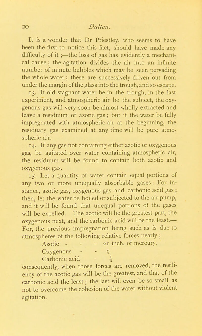 It is a wonder that Dr Priestley, who seems to have been the first to notice this fact, should have made any difficulty of it;—the loss of gas has evidently a mechani- cal cause; the agitation divides the air into an infinite number of minute bubbles which may be seen pervading the whole water; these are successively driven out from under the margin of the glass into the trough, and so escape. 13. If old stagnant water be in the trough, in the last experiment, and atmospheric air be the subject, the oxy- genous gas will very soon be almost wholly extracted and leave a residuum of azotic gas; but if the water be fully impregnated with atmospheric air at the beginning, the residuary gas examined at any time will be pure atmo- spheric air. 14. If any gas not containing either azotic or oxygenous gas, be agitated over water containing atmospheric air, the residuum will be found to contain both azotic and oxygenous gas. 15. Let a quantity of water contain equal portions of any two or more unequally absorbable gases: For in- stance, azotic gas, oxygenous gas and carbonic acid gas; then, let the water be boiled or subjected to the air-pump, and it will be found that unequal portions of the gases will be expelled. The azotic will be the greatest part, the oxygenous next, and the carbonic acid will be the least.— For, the previous impregnation being such as is due to atmospheres of the following relative forces nearly ; Azotic - - - 21 inch, of mercury. Oxygenous - - 9 Carbonic acid - \ consequently, when those forces are removed, the resili- ency of the azotic gas will be the greatest, and that of the carbonic acid the least; the last will even be so small as not to overcome the cohesion of the water without violent agitation.