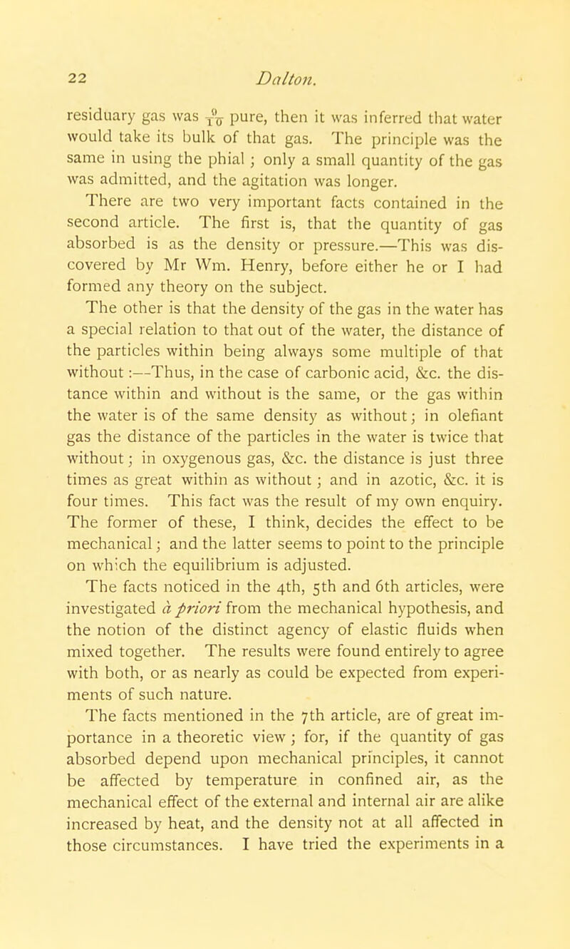 residuary gas was ^-^ pure, then it was inferred that water would take its bulk of that gas. The principle was the same in using the phial ; only a small quantity of the gas was admitted, and the agitation was longer. There are two very important facts contained in the second article. The first is, that the quantity of gas absorbed is as the density or pressure.—This was dis- covered by Mr Wm. Henry, before either he or I had formed any theory on the subject. The other is that the density of the gas in the water has a special relation to that out of the water, the distance of the particles within being always some multiple of that without:—Thus, in the case of carbonic acid, &c. the dis- tance within and without is the same, or the gas within the water is of the same density as without; in olefiant gas the distance of the particles in the water is twice that without; in oxygenous gas, &c. the distance is just three times as great within as without; and in azotic, &c. it is four times. This fact was the result of my own enquiry. The former of these, I think, decides the effect to be mechanical; and the latter seems to point to the principle on which the equilibrium is adjusted. The facts noticed in the 4th, 5th and 6th articles, were investigated a priori from the mechanical hypothesis, and the notion of the distinct agency of elastic fluids when mixed together. The results were found entirely to agree with both, or as nearly as could be expected from experi- ments of such nature. The facts mentioned in the 7th article, are of great im- portance in a theoretic view; for, if the quantity of gas absorbed depend upon mechanical principles, it cannot be affected by temperature in confined air, as the mechanical effect of the external and internal air are alike increased by heat, and the density not at all affected in those circumstances. I have tried the experiments in a