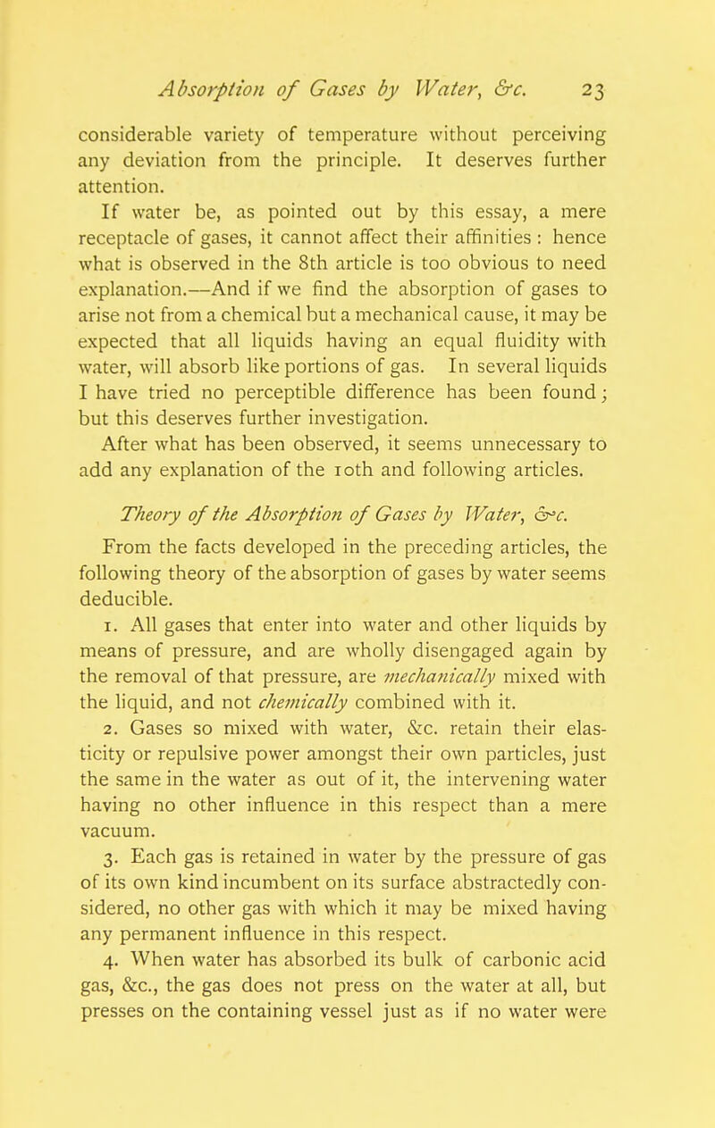 considerable variety of temperature without perceiving any deviation from the principle. It deserves further attention. If water be, as pointed out by this essay, a mere receptacle of gases, it cannot affect their affinities : hence what is observed in the 8th article is too obvious to need explanation.—And if we find the absorption of gases to arise not from a chemical but a mechanical cause, it may be expected that all liquids having an equal fluidity with water, will absorb like portions of gas. In several liquids I have tried no perceptible difference has been found; but this deserves further investigation. After what has been observed, it seems unnecessary to add any explanation of the loth and following articles. Theory of the Absorptiori of Gases by Water, From the facts developed in the preceding articles, the following theory of the absorption of gases by water seems deducible. 1. All gases that enter into water and other liquids by means of pressure, and are wholly disengaged again by the removal of that pressure, are mechanically mixed with the liquid, and not chemically combined with it. 2. Gases so mixed with water, &c. retain their elas- ticity or repulsive power amongst their own particles, just the same in the water as out of it, the intervening water having no other influence in this respect than a mere vacuum. 3. Each gas is retained in water by the pressure of gas of its own kind incumbent on its surface abstractedly con- sidered, no other gas with which it may be mixed having any permanent influence in this respect. 4. When water has absorbed its bulk of carbonic acid gas, &c., the gas does not press on the water at all, but presses on the containing vessel just as if no water were