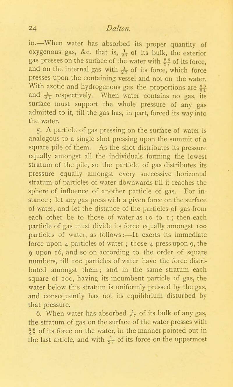 in.—When water has absorbed its proper quantity of oxygenous gas, &c. that is, of its bulk, the exterior gas presses on the surface of the water with |^ of its force, and on the internal gas with of its force, which force presses upon the containing vessel and not on the water. With azotic and hydrogenous gas the proportions are ^ ''ind respectively. When water contains no gas, its surface must support the whole pressure of any gas admitted to it, till the gas has, in part, forced its way into the water. 5. A particle of gas pressing on the surface of water is analogous to a single shot pressing upon the summit of a square pile of them. As the shot distributes its pressure equally amongst all the individuals forming the lowest stratum of the pile, so the particle of gas distributes its pressure equally amongst every successive horizontal stratum of particles of water downwards till it reaches the sphere of influence of another particle of gas. For in- stance ; let any gas press with a given force on the surface of water, and let the distance of the particles of gas from each other be to those of water as 1 o to 1 ; then each particle of gas must divide its force equally amongst 100 particles of water, as follows :—It exerts its immediate force upon 4 particles of water ; those 4 press upon 9, the 9 upon 16, and so on according to the order of square numbers, till 100 particles of water have the force distri- buted amongst them; and in the same stratum each square of 100, having its incumbent particle of gas, the water below this stratum is uniformly pressed by the gas, and consequently has not its equilibrium disturbed by that pressure. 6. When water has absorbed of its bulk of any gas, the stratum of gas on the surface of the water presses with 1^ of its force on the water, in the manner pointed out in the last article, and with ^-^ of its force on the uppermost