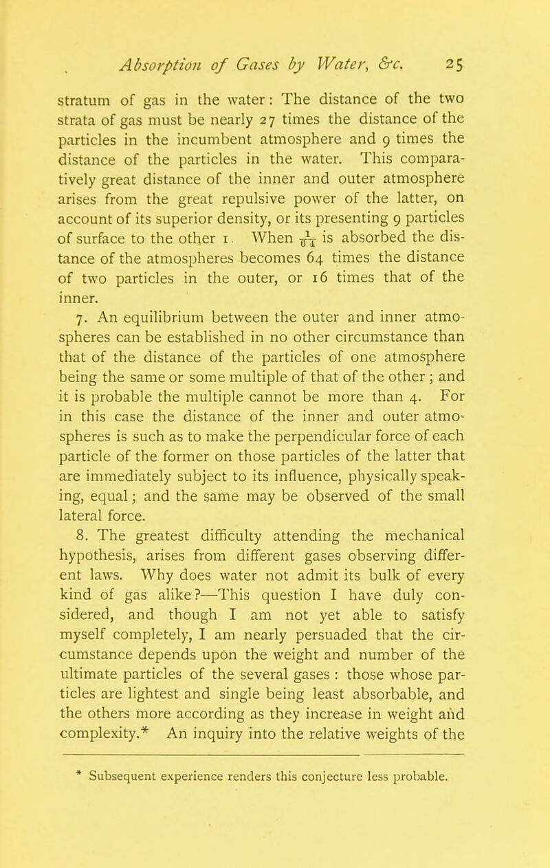 stratum of gas in the water: The distance of the two strata of gas must be nearly 27 times the distance of the particles in the incumbent atmosphere and 9 times the distance of the particles in the water. This compara- tively great distance of the inner and outer atmosphere arises from the great repulsive power of the latter, on account of its superior density, or its presenting 9 particles of surface to the other i. When ^ is absorbed the dis- tance of the atmospheres becomes 64 times the distance of two particles in the outer, or 16 times that of the inner. 7. An equilibrium between the outer and inner atmo- spheres can be established in no other circumstance than that of the distance of the particles of one atmosphere being the same or some multiple of that of the other ; and it is probable the multiple cannot be more than 4. For in this case the distance of the inner and outer atmo- spheres is such as to make the perpendicular force of each particle of the former on those particles of the latter that are immediately subject to its influence, physically speak- ing, equal; and the same may be observed of the small lateral force. 8. The greatest difficulty attending the mechanical hypothesis, arises from different gases observing differ- ent laws. Why does water not admit its bulk of every kind of gas alike?—This question I have duly con- sidered, and though I am not yet able to satisfy myself completely, I am nearly persuaded that the cir- cumstance depends upon the weight and number of the ultimate particles of the several gases : those whose par- ticles are lightest and single being least absorbable, and the others more according as they increase in weight and complexity.* An inquiry into the relative weights of the * Subsequent experience renders this conjecture less probable.