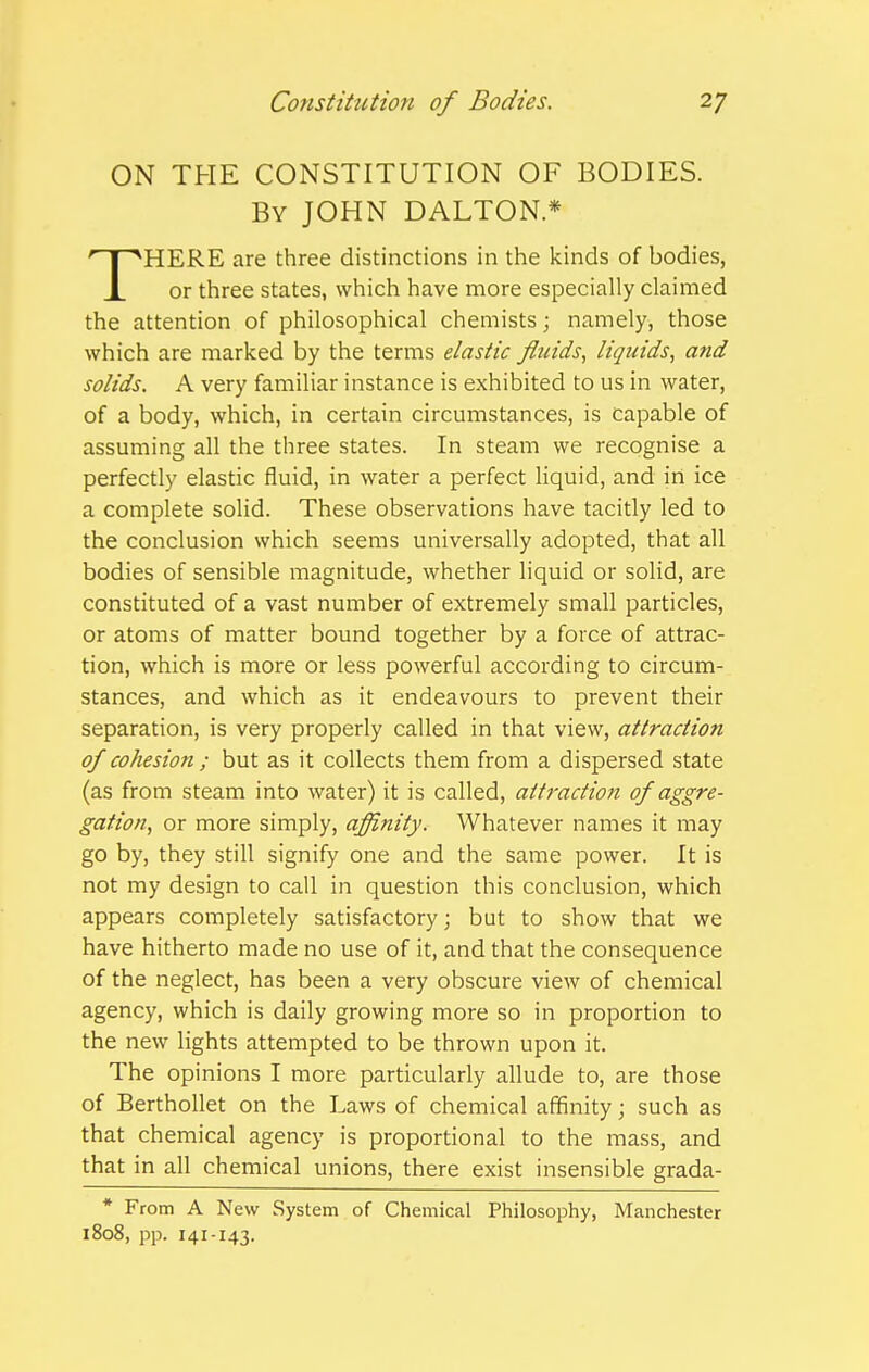 ON THE CONSTITUTION OF BODIES. By JOHN DALTON* HERE are three distinctions in the kinds of bodies, X or three states, which have more especially claimed the attention of philosophical chemists; namely, those which are marked by the terms elastic fluids, liquids^ and solids. A very familiar instance is exhibited to us in water, of a body, which, in certain circumstances, is capable of assuming all the three states. In steam we recognise a perfectly elastic fluid, in water a perfect liquid, and in ice a complete solid. These observations have tacitly led to the conclusion which seems universally adopted, that all bodies of sensible magnitude, whether liquid or solid, are constituted of a vast number of extremely small particles, or atoms of matter bound together by a force of attrac- tion, which is more or less powerful according to circum- stances, and which as it endeavours to prevent their separation, is very properly called in that view, attraction of cohesion ; but as it collects them from a dispersed state (as from steam into water) it is called, atti-action of aggre- gation, or more simply, affinity. Whatever names it may go by, they still signify one and the same power. It is not my design to call in question this conclusion, which appears completely satisfactory; but to show that we have hitherto made no use of it, and that the consequence of the neglect, has been a very obscure view of chemical agency, which is daily growing more so in proportion to the new lights attempted to be thrown upon it. The opinions I more particularly allude to, are those of Berthollet on the Laws of chemical affinity; such as that chemical agency is proportional to the mass, and that in all chemical unions, there exist insensible grada- * From A New System of Chemical Philosophy, Manchester 1808, pp. 141-143.