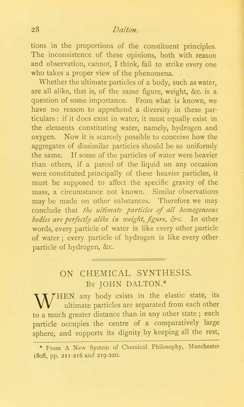 tions in the proportions of the constituent principles. The inconsistence of these opinions, both with reason and observation, cannot, I think, fail to strike every one who takes a proper view of the phenomena. Whether the ultimate particles of a body, such as water, are all alike, that is, of the same figure, weight, &c. is a question of some importance. From what is known, we have no reason to apprehend a diversity in these par- ticulars : if it does exist in water, it must equally exist in the elements constituting water, namely, hydrogen and oxygen. Now it is scarcely possible to conceive how the aggregates of dissimilar particles should be so uniformly the same. If some of the particles of water were heavier than others, if a parcel of the liquid on any occasion were constituted principally of these heavier particles, it must be supposed to affect the specific gravity of the mass, a circumstance not known. Similar observations may be made on other substances. Therefore we may conclude that the ultimate particles of all hoinogeneous bodies are perfectly alike in weight, figure, In other words, every particle of water is like every other particle of water; every particle of hydrogen is like every other particle of hydrogen, &c. ON CHEMICAL SYNTHESIS. By JOHN DALTON * HEN any body exists in the elastic state, its V V ultimate particles are separated from each other to a much greater distance than in any other state; each particle occupies the centre of a comparatively large sphere, and supports its dignity by keeping all the rest, * From A New System of Chemical Philosophy, Manchester 1808, pp. 211-216 and 219-220.