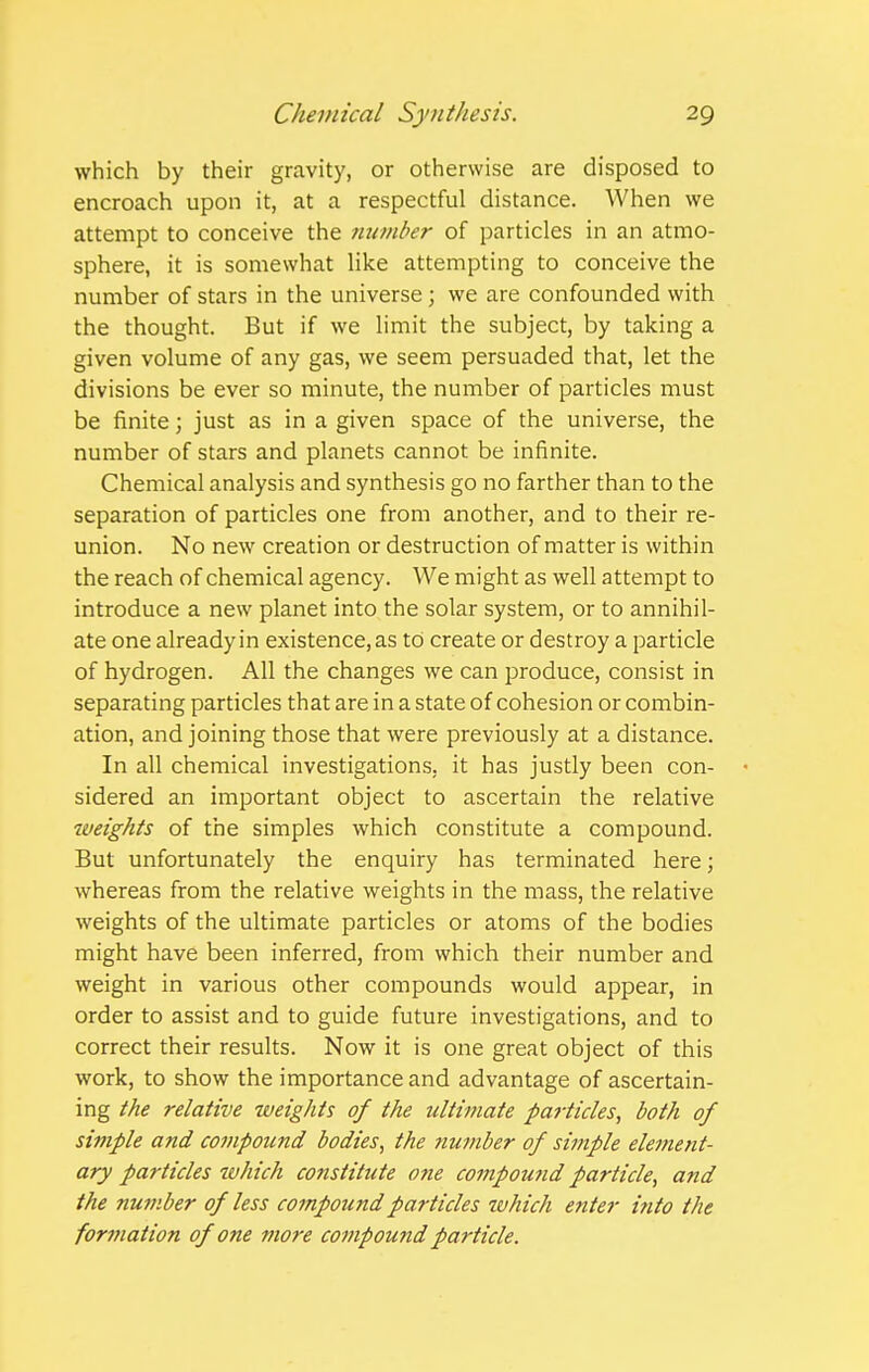 which by their gravity, or otherwise are disposed to encroach upon it, at a respectful distance. When we attempt to conceive the number of particles in an atmo- sphere, it is somewhat like attempting to conceive the number of stars in the universe ; we are confounded with the thought. But if we limit the subject, by taking a given volume of any gas, we seem persuaded that, let the divisions be ever so minute, the number of particles must be finite; just as in a given space of the universe, the number of stars and planets cannot be infinite. Chemical analysis and synthesis go no farther than to the separation of particles one from another, and to their re- union. No new creation or destruction of matter is within the reach of chemical agency. We might as well attempt to introduce a new planet into the solar system, or to annihil- ate one already in existence, as to create or destroy a particle of hydrogen. All the changes we can produce, consist in separating particles that are in a state of cohesion or combin- ation, and joining those that were previously at a distance. In all chemical investigations, it has justly been con- sidered an important object to ascertain the relative weights of the simples which constitute a compound. But unfortunately the enquiry has terminated here; whereas from the relative weights in the mass, the relative weights of the ultimate particles or atoms of the bodies might have been inferred, from which their number and weight in various other compounds would appear, in order to assist and to guide future investigations, and to correct their results. Now it is one great object of this work, to show the importance and advantage of ascertain- ing the relative weights of the ultimate particles, both of simple and compound bodies, the number of simple element- ary particles tvhich constitute one compou7id particle, and the nu77iber of less co?npoundparticles which enter into the formation of one more compound particle.