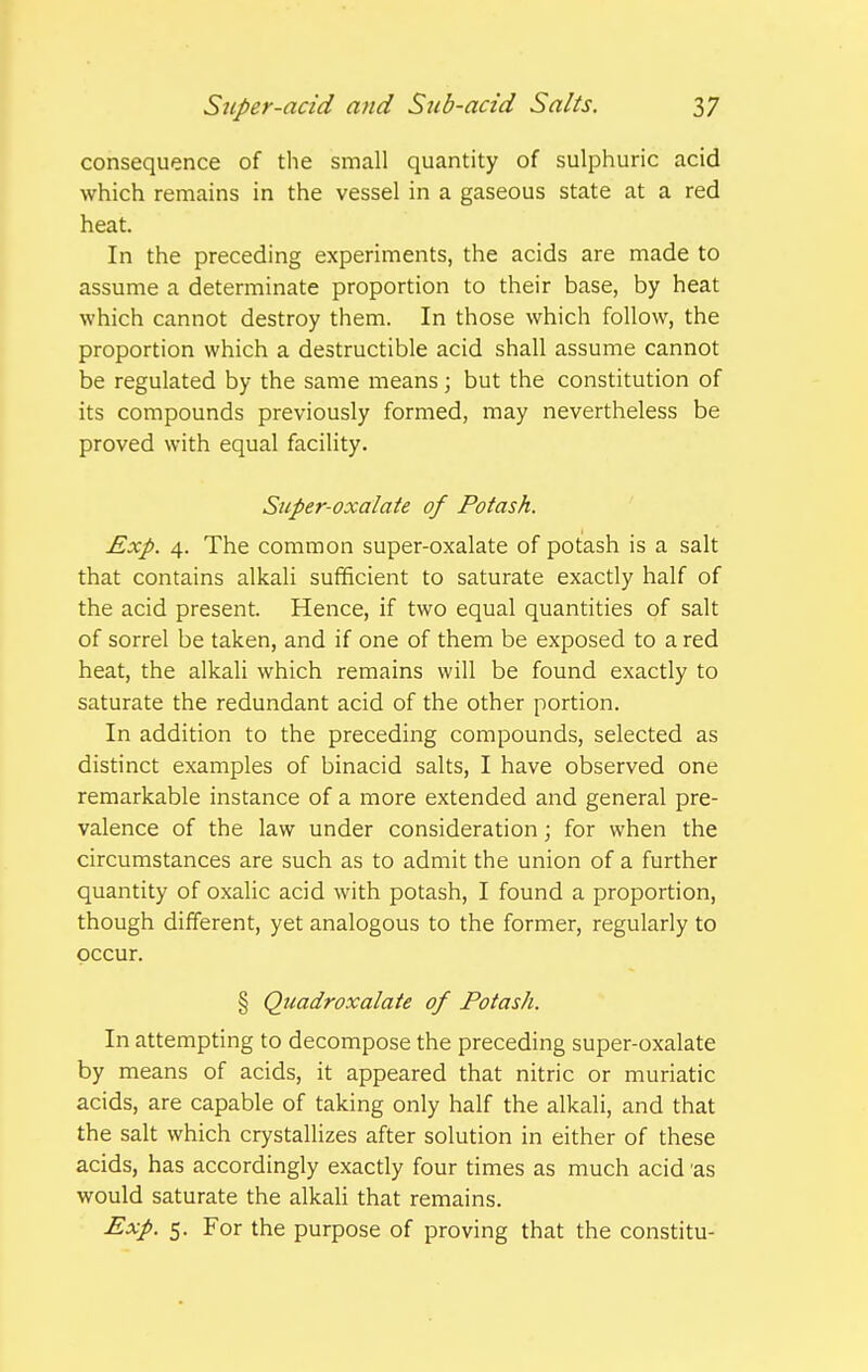 consequence of the small quantity of sulphuric acid which remains in the vessel in a gaseous state at a red heat. In the preceding experiments, the acids are made to assume a determinate proportion to their base, by heat which cannot destroy them. In those which follow, the proportion which a destructible acid shall assume cannot be regulated by the same means; but the constitution of its compounds previously formed, may nevertheless be proved with equal facility. Super-oxalate of Potash. Exp. 4. The common super-oxalate of potash is a salt that contains alkali sufficient to saturate exactly half of the acid present. Hence, if two equal quantities of salt of sorrel be taken, and if one of them be exposed to a red heat, the alkali which remains will be found exactly to saturate the redundant acid of the other portion. In addition to the preceding compounds, selected as distinct examples of binacid salts, I have observed one remarkable instance of a more extended and general pre- valence of the law under consideration; for when the circumstances are such as to admit the union of a further quantity of oxalic acid with potash, I found a proportion, though different, yet analogous to the former, regularly to occur. § Quadroxalate of Potash. In attempting to decompose the preceding super-oxalate by means of acids, it appeared that nitric or muriatic acids, are capable of taking only half the alkali, and that the salt which crystallizes after solution in either of these acids, has accordingly exactly four times as much acid 'as would saturate the alkali that remains. Exp. 5. For the purpose of proving that the constitu-