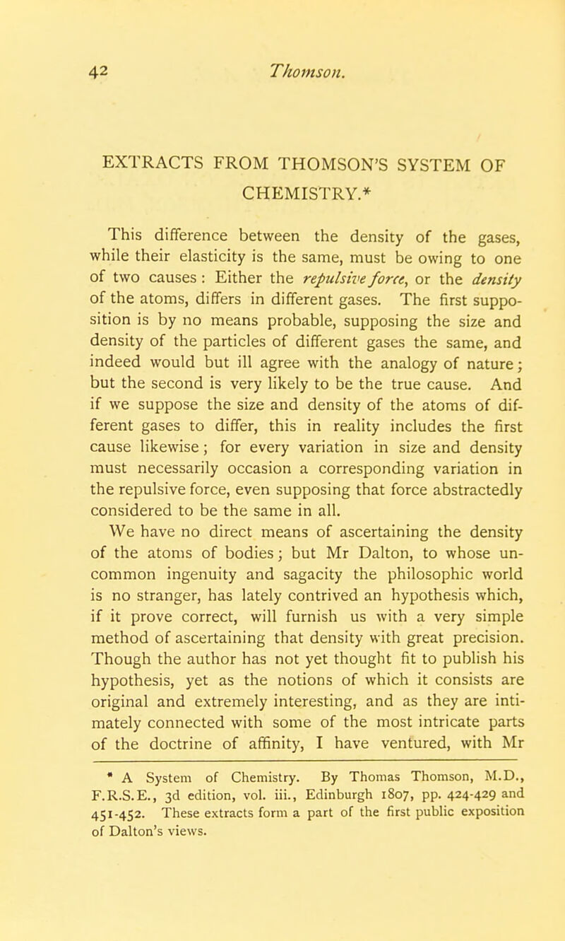 EXTRACTS FROM THOMSON'S SYSTEM OF CHEMISTRY* This difference between the density of the gases, while their elasticity is the same, must be owing to one of two causes : Either the repulsive force, or the density of the atoms, differs in different gases. The first suppo- sition is by no means probable, supposing the size and density of the particles of different gases the same, and indeed would but ill agree with the analogy of nature; but the second is very likely to be the true cause. And if we suppose the size and density of the atoms of dif- ferent gases to differ, this in reality includes the first cause likewise; for every variation in size and density must necessarily occasion a corresponding variation in the repulsive force, even supposing that force abstractedly considered to be the same in all. We have no direct means of ascertaining the density of the atoms of bodies; but Mr Dalton, to whose un- common ingenuity and sagacity the philosophic world is no stranger, has lately contrived an hypothesis which, if it prove correct, will furnish us with a very simple method of ascertaining that density with great precision. Though the author has not yet thought fit to publish his hypothesis, yet as the notions of which it consists are original and extremely interesting, and as they are inti- mately connected with some of the most intricate parts of the doctrine of affinity, I have ventured, with Mr * A System of Chemistry. By Thomas Thomson, M.D., F.R.S.E., 3d edition, vol. iii., Edinburgh 1807, pp. 424-429 and 451-452. These extracts form a part of the first public exposition of Dalton's views.