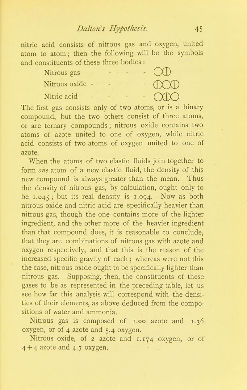 nitric acid consists of nitrous gas and oxygen, united atom to atom; then the following will be the symbols and constituents of these three bodies : Nitrous gas - - - - CXD Nitrous oxide - - - - (J)O0 Nitric acid . - - - QdX) The first gas consists only of two atoms, or is a binary compound, but the two others consist of three atoms, or are ternary compounds; nitrous oxide contains two atoms of azote united to one of oxygen, while nitric acid consists of two atoms of oxygen united to one of azote. When the atoms of two elastic fluids join together to form one atom of a new elastic fluid, the density of this new compound is always greater than the mean. Thus the density of nitrous gas, by calculation, ought only to be 1.045 5 but its real density is 1.094. Now as both nitrous oxide and nitric acid are specifically heavier than nitrous gas, though the one contains more of the lighter ingredient, and the other more of the heavier ingredient than that compound does, it is reasonable to conclude, that they are combinations of nitrous gas with azote and oxygen respectively, and that this is the reason of the increased specific gravity of each; whereas were not this the case, nitrous oxide ought to be specifically lighter than nitrous gas. Supposing, then, the constituents of these gases to be as represented in the preceding table, let us see how far this analysis will correspond with the densi- ties of their elements, as above deduced from the compo- sitions of water and ammonia. Nitrous gas is composed of i.oo azote and 1.36 oxygen, or of 4 azote and 5.4 oxygen. Nitrous oxide, of 2 azote and 1.174 oxygen, or of 4 -f- 4 azote and 4.7 oxygen.