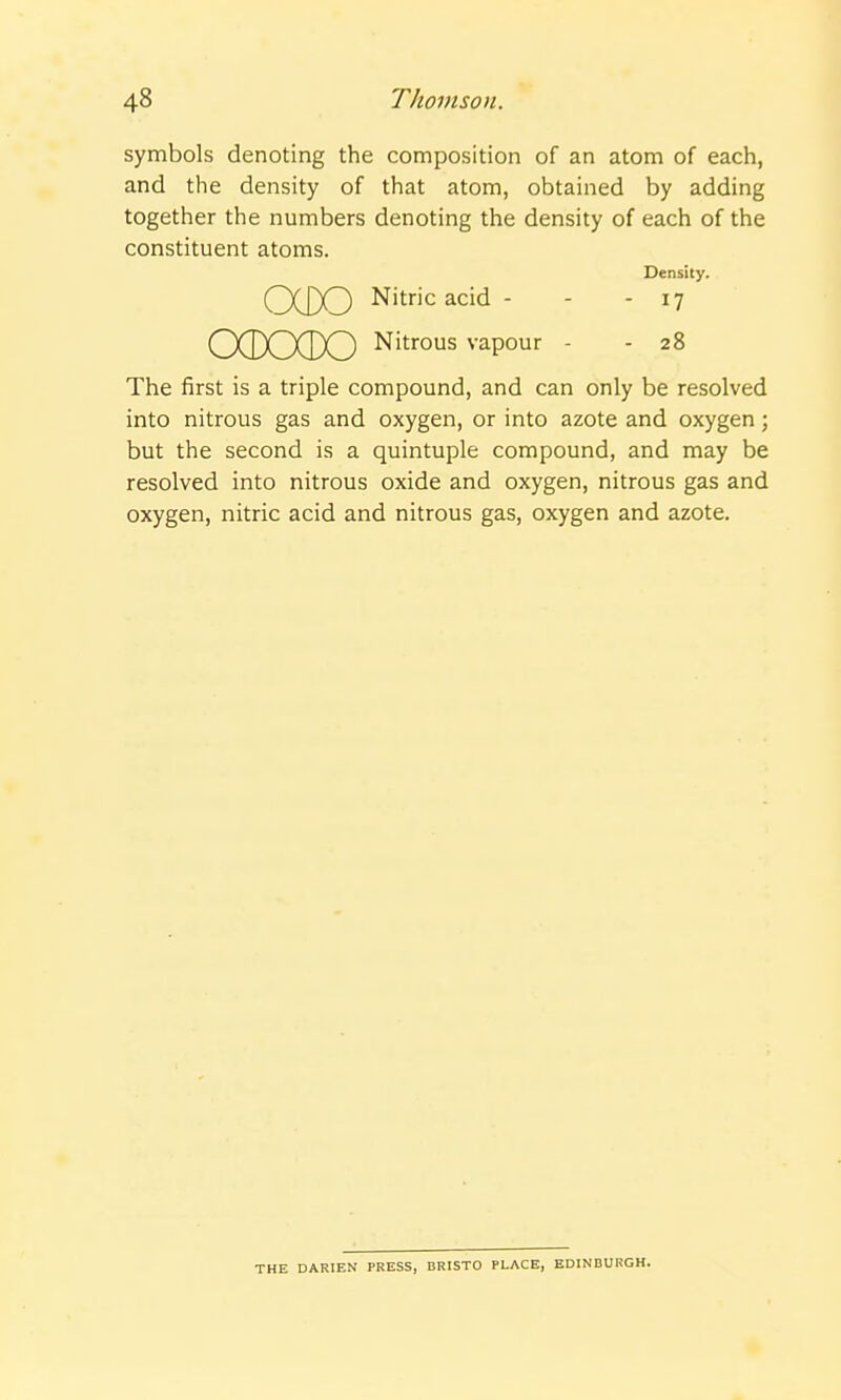 symbols denoting the composition of an atom of each, and the density of that atom, obtained by adding together the numbers denoting the density of each of the constituent atoms. Density. QXO Nitric acid - - - 17 OCDOCDO Nitrous vapour - - 28 The first is a triple compound, and can only be resolved into nitrous gas and oxygen, or into azote and oxygen; but the second is a quintuple compound, and may be resolved into nitrous oxide and oxygen, nitrous gas and oxygen, nitric acid and nitrous gas, oxygen and azote. THE DARIEN PRESS, BRISTO PLACE, EDINDURGH.