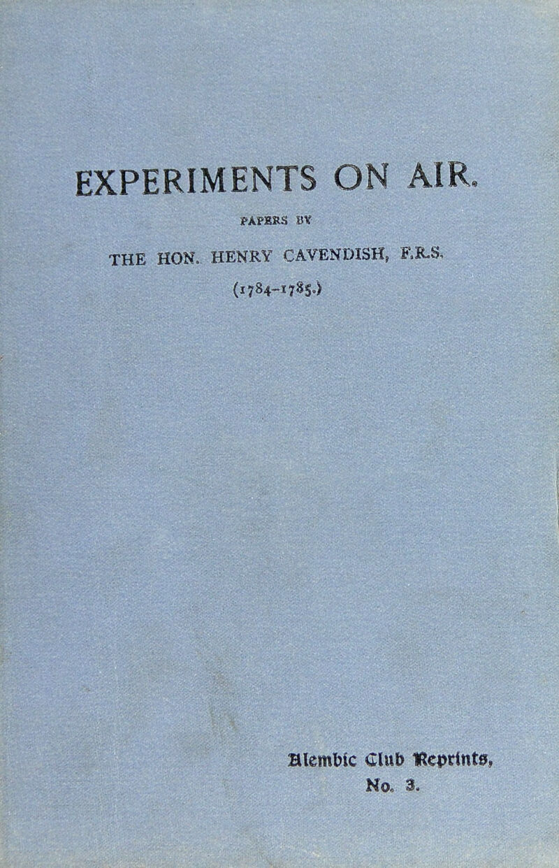 EXPERIMENTS ON AIR. PAPERS BV THE HON. HENRY CAVENDISH, (1784-17^5') Blemblc Club IReprintff, No. 3.