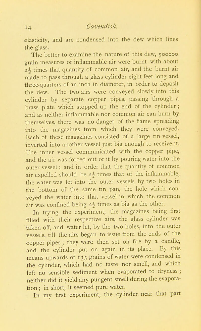 elasticity, and are condensed into the dew which lines the glass. The better to examine the nature of this dew, 500000 grain measures of inflammable air were burnt with about 2\ times that quantity of common air, and the burnt air made to pass through a glass cylinder eight feet long and three-quarters of an inch in diameter, in order to deposit the dew. The two airs were conveyed slowly into this cylinder by separate copper pipes, passing through a brass plate which stopped up the end of the cylinder; and as neither inflammable nor common air can burn by themselves, there was no danger of the flame spreading into the magazines from which they were conveyed. Each of these magazines consisted of a large tin vessel, inverted into another vessel just big enough to receive it. The inner vessel communicated with the copper pipe, and the air was forced out of it by pouring water into the outer vessel; and in order that the quantity of common air expelled should be 2\ times that of the inflammable, the water was let into the outer vessels by two holes in the bottom of the same tin pan, the hole which con- veyed the water into that vessel in which the common air was confined being 2 J times as big as the other. In trying the experiment, the magazines being first filled with their respective airs, the glass cylinder was taken off, and water let, by the two holes, into the outer vessels, till the airs began to issue from the ends of the copper pipes ; they were then set on fire by a candle, and the cylinder put on again in its place. By this means upwards of 135 grains of water were condensed in the cylinder, which had no taste nor smell, and which left no sensible sediment when evaporated to dryness ; neither did it yield any pungent smell during the evapora- tion ; in short, it seemed pure water. In my first experiment, the cylinder near that part