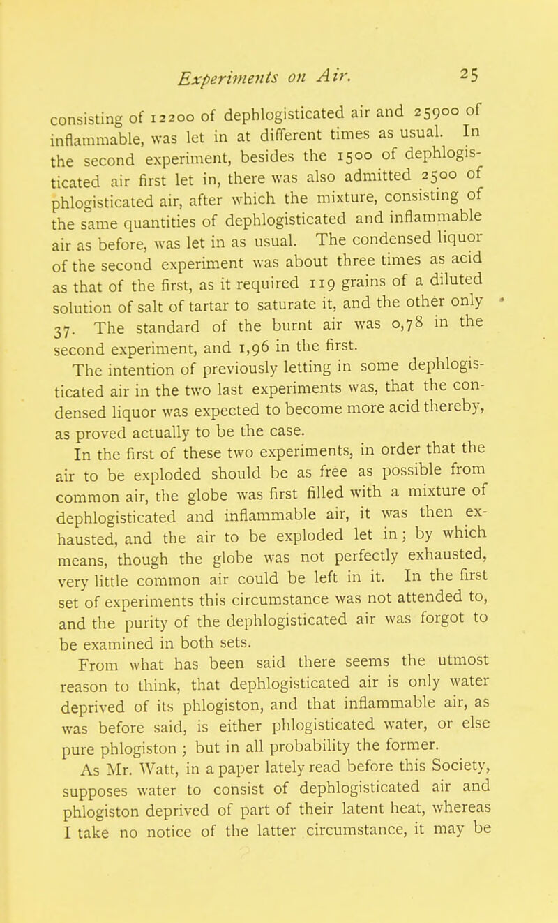 consisting of 12200 of dephlogisticated air and 25900 of inflammable, was let in at different times as usual. In the second experiment, besides the 1500 of dephlogis- ticated air first let in, there was also admitted 2500 of phlogisticated air, after which the mixture, consisting of the same quantities of dephlogisticated and inflammable air as before, was let in as usual. The condensed liquor of the second experiment was about three times as acid as that of the first, as it required 119 grains of a diluted solution of salt of tartar to saturate it, and the other only 37. The standard of the burnt air was 0,78 in the second experiment, and 1,96 in the first. The intention of previously letting in some dephlogis- ticated air in the two last experiments was, that the con- densed liquor was expected to become more acid thereby, as proved actually to be the case. In the first of these two experiments, in order that the air to be exploded should be as free as possible from common air, the globe was first filled with a mixture of dephlogisticated and inflammable air, it was then ex- hausted, and the air to be exploded let in; by which means, though the globe was not perfectly exhausted, very Uttle common air could be left in it. In the first set of experiments this circumstance was not attended to, and the purity of the dephlogisticated air was forgot to be examined in both sets. From what has been said there seems the utmost reason to think, that dephlogisticated air is only water deprived of its phlogiston, and that inflammable air, as was before said, is either phlogisticated water, or else pure phlogiston ; but in all probability the former. As Mr. Watt, in a paper lately read before this Society, supposes water to consist of dephlogisticated air and phlogiston deprived of part of their latent heat, whereas I take no notice of the latter circumstance, it may be