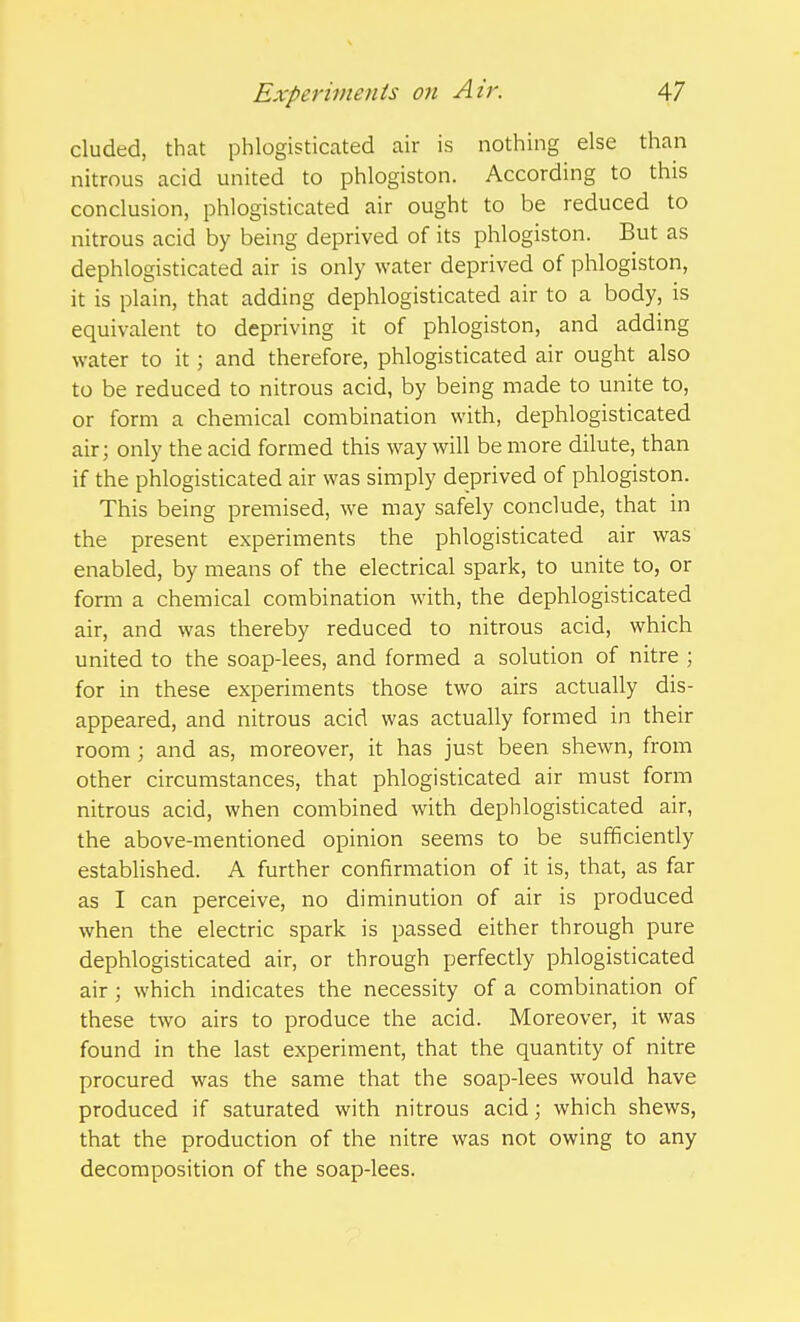 eluded, that phlogisticated air is nothing else than nitrous acid united to phlogiston. According to this conclusion, phlogisticated air ought to be reduced to nitrous acid by being deprived of its phlogiston. But as dephlogisticated air is only water deprived of phlogiston, it is plain, that adding dephlogisticated air to a body, is equivalent to depriving it of phlogiston, and adding water to it; and therefore, phlogisticated air ought also to be reduced to nitrous acid, by being made to unite to, or form a chemical combination with, dephlogisticated air; only the acid formed this way will be more dilute, than if the phlogisticated air was simply deprived of phlogiston. This being premised, we may safely conclude, that in the present experiments the phlogisticated air was enabled, by means of the electrical spark, to unite to, or form a chemical combination with, the dephlogisticated air, and was thereby reduced to nitrous acid, which united to the soap-lees, and formed a solution of nitre ; for in these experiments those two airs actually dis- appeared, and nitrous acid was actually formed in their room ; and as, moreover, it has just been shewn, from other circumstances, that phlogisticated air must form nitrous acid, when combined with dephlogisticated air, the above-mentioned opinion seems to be sufficiently established. A further confirmation of it is, that, as far as I can perceive, no diminution of air is produced when the electric spark is passed either through pure dephlogisticated air, or through perfectly phlogisticated air; which indicates the necessity of a combination of these two airs to produce the acid. Moreover, it was found in the last experiment, that the quantity of nitre procured was the same that the soap-lees would have produced if saturated with nitrous acid; which shews, that the production of the nitre was not owing to any decomposition of the soap-lees.