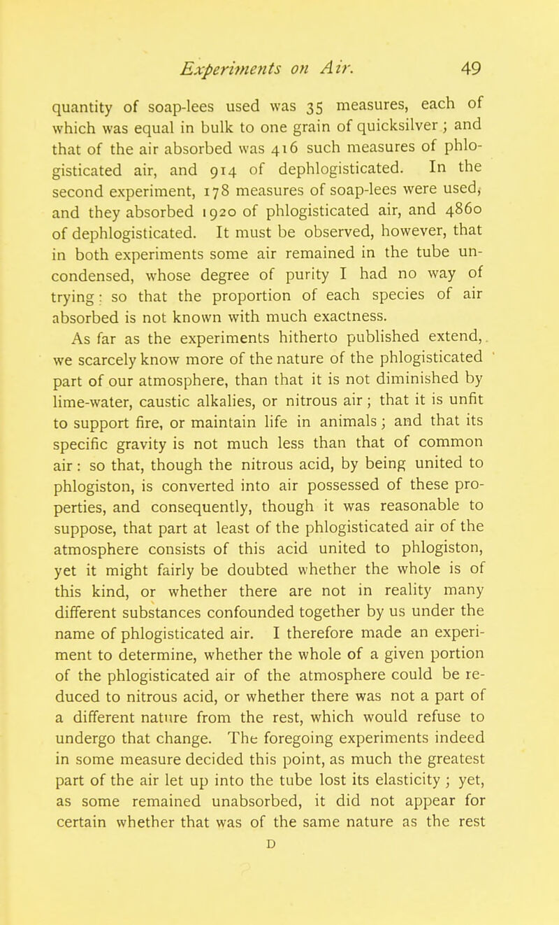 quantity of soap-lees used was 35 measures, each of which was equal in bulk to one grain of quicksilver; and that of the air absorbed was 416 such measures of phlo- gisticated air, and 914 of dephlogisticated. In the second experiment, 178 measures of soap-lees were used, and they absorbed 1920 of phlogisticated air, and 4860 of dephlogisticated. It must be observed, however, that in both experiments some air remained in the tube un- condensed, whose degree of purity I had no way of trying; so that the proportion of each species of air absorbed is not known with much exactness. As far as the experiments hitherto published extend,. we scarcely know more of the nature of the phlogisticated part of our atmosphere, than that it is not diminished by lime-water, caustic alkalies, or nitrous air; that it is unfit to support fire, or maintain life in animals; and that its specific gravity is not much less than that of common air: so that, though the nitrous acid, by being united to phlogiston, is converted into air possessed of these pro- perties, and consequently, though it was reasonable to suppose, that part at least of the phlogisticated air of the atmosphere consists of this acid united to phlogiston, yet it might fairly be doubted whether the whole is of this kind, or whether there are not in reality many different substances confounded together by us under the name of phlogisticated air. I therefore made an experi- ment to determine, whether the whole of a given portion of the phlogisticated air of the atmosphere could be re- duced to nitrous acid, or whether there was not a part of a different nature from the rest, which would refuse to undergo that change. The foregoing experiments indeed in some measure decided this point, as much the greatest part of the air let up into the tube lost its elasticity; yet, as some remained unabsorbed, it did not appear for certain whether that was of the same nature as the rest D